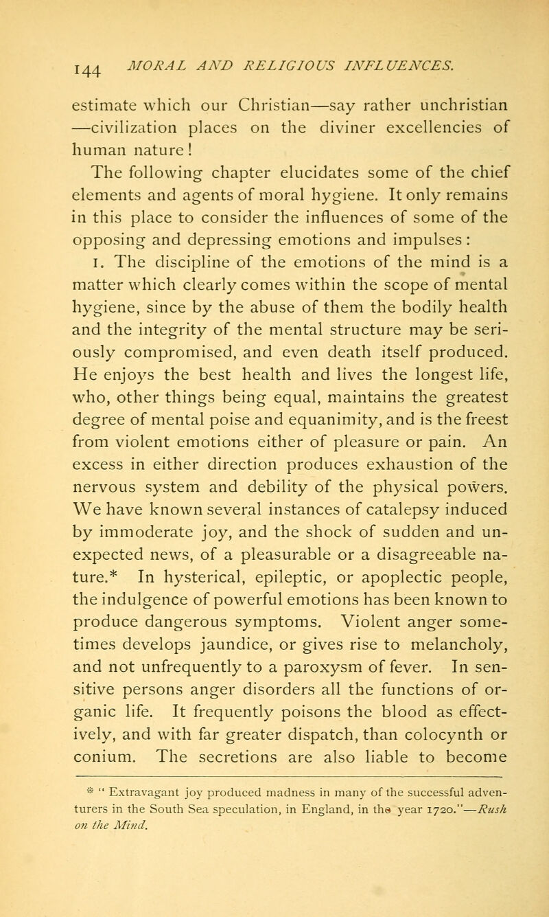 estimate which our Christian—say rather unchristian —civilization places on the diviner excellencies of human nature! The following chapter elucidates some of the chief elements and agents of moral hygiene. It only remains in this place to consider the influences of some of the opposing and depressing emotions and impulses: I. The discipline of the emotions of the mind is a matter which clearly comes within the scope of mental hygiene, since by the abuse of them the bodily health and the integrity of the mental structure may be seri- ously compromised, and even death itself produced. He enjoys the best health and lives the longest life, who, other things being equal, maintains the greatest degree of mental poise and equanimity, and is the freest from violent emotions either of pleasure or pain. An excess in either direction produces exhaustion of the nervous system and debility of the physical powers. We have known several instances of catalepsy induced by immoderate joy, and the shock of sudden and un- expected news, of a pleasurable or a disagreeable na- ture.* In hysterical, epileptic, or apoplectic people, the indulgence of powerful emotions has been known to produce dangerous symptoms. Violent anger some- times develops jaundice, or gives rise to melancholy, and not unfrequently to a paroxysm of fever. In sen- sitive persons anger disorders all the functions of or- ganic life. It frequently poisons the blood as effect- ively, and with far greater dispatch, than colocynth or conium. The secretions are also liable to become *  Extravagant joy produced madness in many of the successful adven- turers in the South Sea speculation, in England, in ths year 1720.—Rush on the Mind.