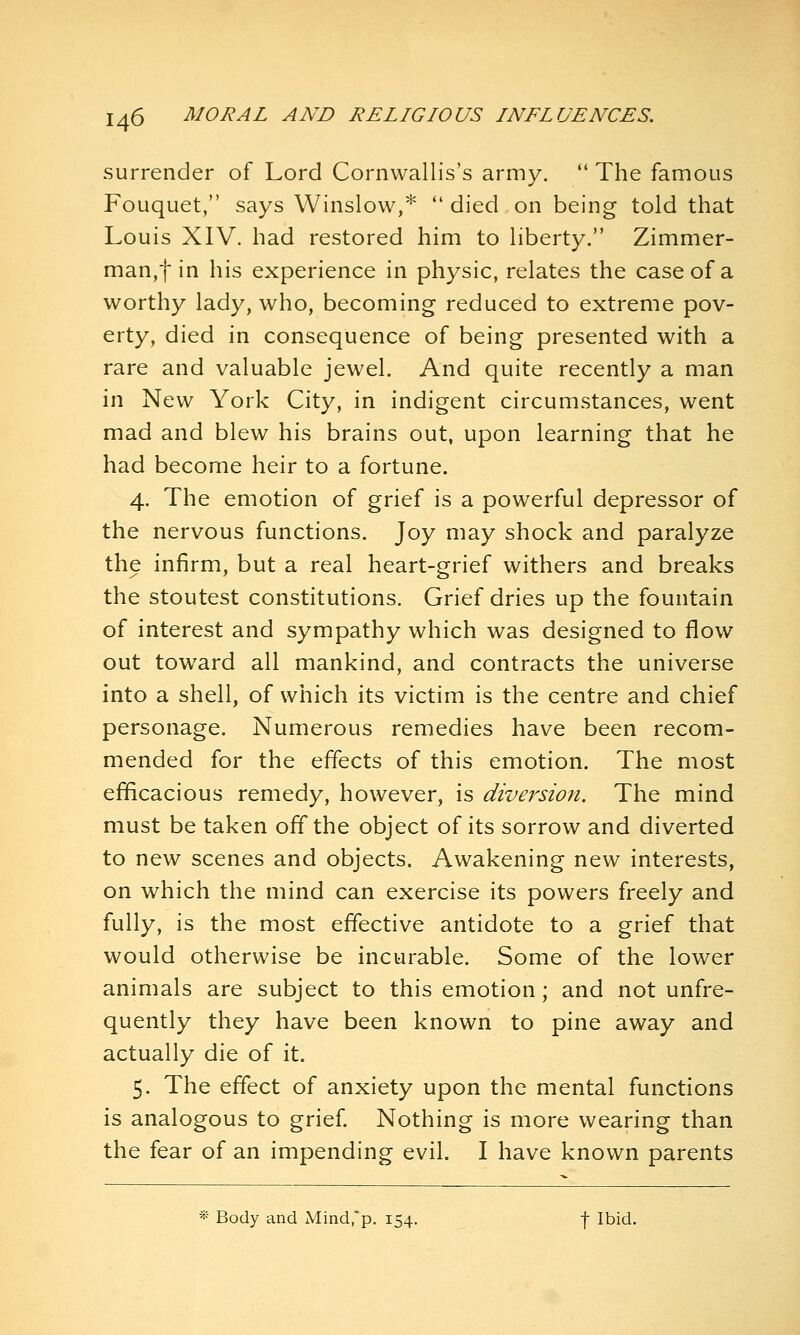 surrender of Lord Cornwallis's army.  The famous Fouquet, says Winslow,*  died on being told that Louis XIV. had restored him to hberty. Zimmer- man,f in his experience in physic, relates the case of a worthy lady, who, becoming reduced to extreme pov- erty, died in consequence of being presented with a rare and valuable jewel. And quite recently a man in New York City, in indigent circumstances, went mad and blew his brains out, upon learning that he had become heir to a fortune. 4. The emotion of grief is a powerful depressor of the nervous functions. Joy may shock and paralyze the infirm, but a real heart-grief withers and breaks the stoutest constitutions. Grief dries up the fountain of interest and sympathy which was designed to flow out toward all mankind, and contracts the universe into a shell, of which its victim is the centre and chief personage. Numerous remedies have been recom- mended for the effects of this emotion. The most efficacious remedy, however, is diversion. The mind must be taken off the object of its sorrow and diverted to new scenes and objects. Awakening new interests, on which the mind can exercise its powers freely and fully, is the most effective antidote to a grief that would otherwise be incurable. Some of the lower animals are subject to this emotion; and not unfre- quently they have been known to pine away and actually die of it. 5. The effect of anxiety upon the mental functions is analogous to grief Nothing is more wearing than the fear of an impending evil. I have known parents * Body and xVtind.'p. 154. f Ibid.