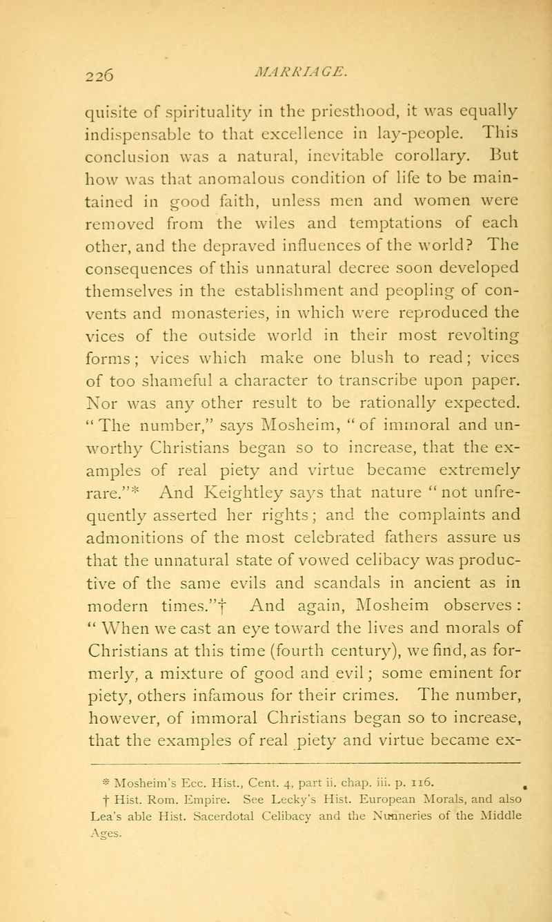 quisite of spirituality in the priesthood, it was equally indispensable to that excellence in lay-people. This conclusion was a natural, inevitable corollary. But how was that anomalous condition of life to be main- tained in good faith, unless men and women were removed from the wiles and temptations of each other, and the depraved influences of the world? The consequences of this unnatural decree soon developed themselves in the establishment and peopling of con- vents and monasteries, in which were reproduced the vices of the outside world in their most revolting forms ; vices which make one blush to read; vices of too shameful a character to transcribe upon paper. Nor was any other result to be rationally expected. **The number, says Mosheim, of immoral and un- worthy Christians began so to increase, that the ex- amples of real piety and virtue became extremely rare.* And Keightley says that nature ** not unfre- quently asserted her rights; and the complaints and admonitions of the most celebrated fathers assure us that the unnatural state of vowed celibacy was produc- tive of the same evils and scandals in ancient as in modern times.f And again, Mosheim observes : '' When we cast an eye toward the lives and morals of Christians at this time (fourth century), we find, as for- merly, a mixture of good and evil; some eminent for piety, others infamous for their crimes. The number, however, of immoral Christians began so to increase, that the examples of real piety and virtue became ex- * Mosheim's Ecc. Hist., Cent. 4, part ii. chap. iii. p. 116. , j Hist. Rom. Empire. See Lecky's Hist. European Morals, and also Lea's able Hist. Sacerdotal Celibacy and the Nunneries of the Middle Aees.