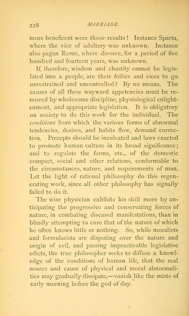 more beneficent were those results ! Instance Sparta, where the vice of adultery was unknown. Instance also pagan Rome, Avhere divorce, for a period of five hundred and fourteen years, was unknown. If, therefore, wisdom and chastity cannot be legis- lated into a people, are their follies and vices to go unrestrained and uncontrolled? By no means. The causes of all these wayward appetencies must be re- moved by wholesome discipline, physiological enlight- enment, and appropriate legislation. It is obligatory on society to do this work for the individual. The conditions from which the various forms of abnormal tendencies, desires, and habits flow, demand correc- tion. Precepts should be inculcated and laws enacted to promote human culture in its broad significance; and to regulate the forms, etc., of the domestic compact, social and other relations, conformable to the circumstances, nature, and requirements of man. Let the light of rational philosophy do this regen- erating work, since all other philosophy has signally failed to do it. The wise physician exhibits his skill more by an- ticipating the progressive and conservating forces of nature, in combating diseased manifestations, than in blindly attempting to cure that of the nature of which he often knows little or nothing. So, while moralists and formularists are disputing over the nature and origin of evil, and passing impracticable legislative edicts, the true philosopher seeks to diffuse a knowl- edge of the conditions of human life, that the real source and cause of physical and moral abnormali- ties may gradually dissipate,—vanish like the mists of early morning before the god of day.