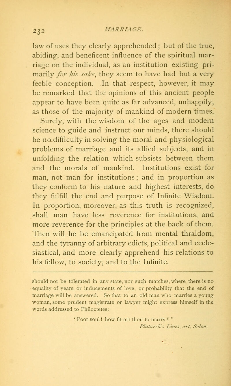 law of uses they clearly apprehended ; but of the true, abiding, and beneficent influence of the spiritual mar- riage on the individual, as an institution existing pri- marily/6';' his sake, they seem to have had but a very feeble conception. In that respect, however, it may be remarked that the opinions of this ancient people appear to have been quite as far advanced, unhappily, as those of the majority of mankind of modern times. Surely, with the wisdom of the ages and modern science to guide and instruct our minds, there should be no difficulty in solving the moral and physiological problems of marriage and its allied subjects, and in unfolding the relation which subsists between them and the morals of mankind. Institutions exist for man, not man for institutions; and in proportion as they conform to his nature and highest interests, do they fulfill the end and purpose of Infinite Wisdom. In proportion, moreover, as this truth is recognized, shall man have less reverence for institutions, and more reverence for the principles at the back of them. Then will he be emancipated from mental thraldom, and the tyranny of arbitrary edicts, political and eccle- siastical, and more clearly apprehend his relations to his fellow, to society, and to the Infinite. should not be tolerated in any state, nor such matches, where there is no equality of years, or inducements of love, or probability that the end of marriage will be answered. So that to an old man who marries a young woman, some prudent magistrate or lawyer might express himself in the words addressed to Philoctetes: ' Poor soul! how fit art thou to marry !'  Plutarcli s Lives, art. Solon.