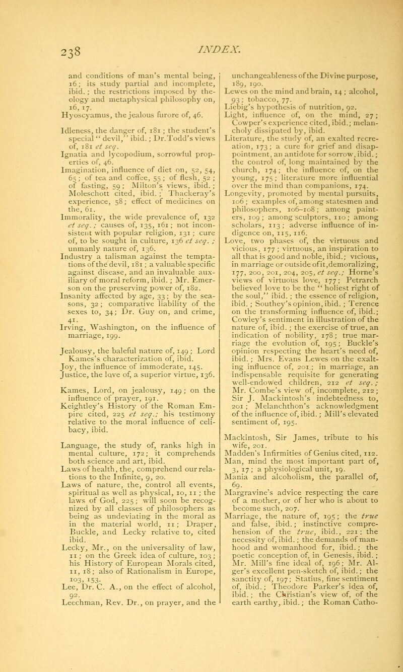 ^0^ and conditions of man's mental being, i6; its study partial and incomplete, ibid. ; the restrictions imposed by the- ology and metaphysical philosophy on, i6, 17. Hyoscyamus, the jealous furore of, 46. Idleness, the danger of, 181; the student's special  devil, ibid.; Dr.Todd's views of, 181 ct seq. Ignatia and lycopodium, sorrowiul prop- erties of, 46. Imagination, influence of diet on, 52, 54, 65 ; of tea and coffee, 55 ; of flesh, 52 ; of fasting, 59 ; Milton's views, ibid.; Moleschott cited, ibid. ; Thackeray's experience, 58; effect of medicines on the, 61. Immorality, the wide prevalence of, 132 et seq.; causes of, 135, 161; not incon- sistent with popular religion, 131; cure of, to be sought in culture, 136 et seq. ; unmanly nature of, 136. Industry a talisman against the tempta- tions of the devil, 181; a valuable specific against disease, and an invaluable au.x- iliary of moral reform, ibid. ; Mr. Emer- son on the preserving power of, 182. Insanity affected bj^ age, 33; by the sea- sons, 32; comparative liability of the se.xes to, 34; Dr. Guy on, and crime, Irving, Washington, on the influence of marriage, 199. Jealousy, the baleful nature of, 149 ; Lord Karnes's characterization of, ibid. Joy, the influence of immoderate, 145. Justice, the lave of, a superior virtue, 136. Kames, Lord, on jealousy, 149; on the influence of prayer, 191. Keightley's History of the Roman Em- pire cited, 225 et seq.; his testimony relative to the moral influence of celi- bacy, ibid. Language, the study of, ranks high in mental culture, 172; it comprehends both science and art, ibid. Laws of health, the, comprehend our rela- tions to the Infinite, 9, 20. Laws of nature, the, control all events, spiritual as well as physical, 10,11; the laws of God, 225; will soon be recog- nized by all classes of philosophers as being as undeviating in the moral as in the material world, 11; Draper, Buckle, and Lecky relative to, cited ibid. Lecky, Mr., on the universality of law, II; on the Greek idea of culture, 103 ; his History' of European ^Morals cited, II, 18; also of Rationalism in Europe, 103, 153- Lee, Dr. C. A., on the effect of alcohol, 92. Leechman, Rev. Dr., on prayer, and the unchangeablenessofthe Divine purpo.se, 189, 190. Lewes on the mind and brain, 14 ; alcohol, 93 ; tobacco, 77. Liebig's hypothesis of nutrition, 92. Light, influence of, on the mind, 27; Cowper's experience cited, ibid.; melan- choly dissipated by, ibid. Literature, the study of, an exalted recre- ation, 173; a cure for grief and disap- pointment, an antidote for sorrow, ibid.; the control of, long maintained by the church, 174; the influence of, on the yoimg, 175; literature more influential over the mind than companions, 174. Longevity, promoted by mental pursuits, 106 ; examples of, among statesmen and philosophers, 106-108; among paint- ers, 109; among sculptors, no; among scholars, 113; adverse influence of in- digence on, 115,116. Love, two phases of, the virtuous and vicious, 177 ; virtuous, an inspiration to all that is good and noble, ibid.; vicious, in marriage or outside of it,demoralizing, 177, 200, 201, 204, 205, et seq.; Home's views of virtuous love, 177; Petrarch believed love to be the  holiest right of the soul, ibid. ; the essence of religion, ibid. ; Southey's opinion, ibid. ; Terence on the transforming influence of, ibid.; Cowley's sentiment in illustration of the nature of, ibid. ; the exercise of true, an indication of nobilitj^ 178; true mar- riage the evolution of, 195; Buckle's opinion respecting the heart's need of, ibid. ; Mrs. Evans Lewes on the exalt- ing influence of, 201 ; in marriage, an indispensable requisite for generating well-endowed children, 212 et seq. ; Mr. Combe's view of, incomplete, 212; Sir J. Mackintosh's indebtedness to, 201 ; Melanchthon's acknowledgment of the influence of, ibid.; Mill's elevated sentiment of, 195. Mackintosh, Sir James, tribute to his wife, 201. Maddens Infirmities of Genius cited, 112. Man, mind the most important part of, 3, 17; a physiological unit, 19. INIania and alcoholism, the parallel of, 69- . . . , Margravine s advice respecting the care of a mother, or of her who is about to become such, 207. Marriage, the nature of, 195; the true and false, ibid.; instinctive compre- hension of the t7'ice, ibid., 221 ; the necessity of, ibid.; the demands of man- hood and womanhood for, ibid.; the poetic conception of, in Genesis, ibid.; Mr. Mill's fine ideal of, 196; Mr. Al- ger's excellent pen-sketch of, ibid.; the sanctity of, 197; Statins, fine sentiment of, ibid.; Theodore Parker's idea of, ibid.; the Cbristian's view of, of the earth earthy, ibid.; the Roman Catho-