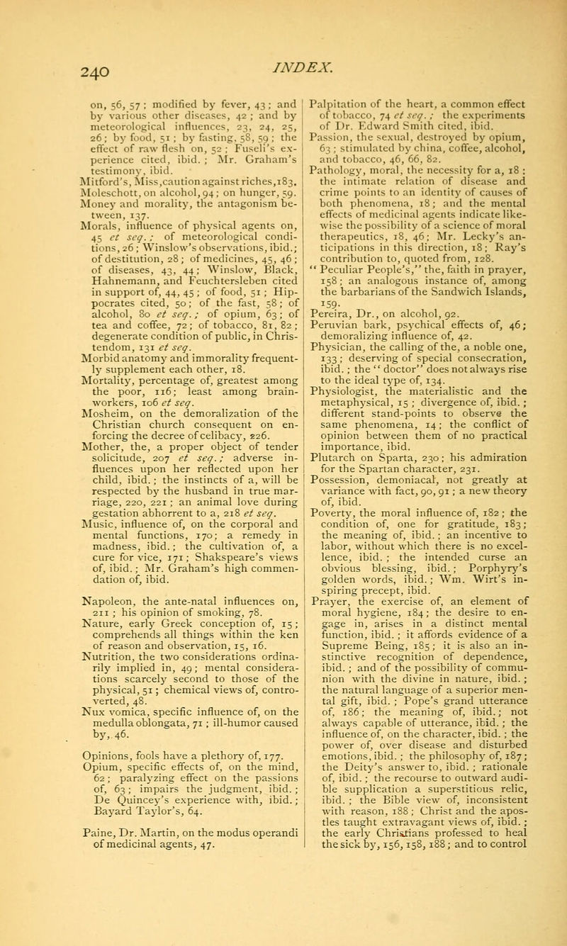 on, 56, 57 ; modified by fever, 43; and by various other diseases, 42 ; and by meteorological influences, 23, 24, 25, 26; by food, 51 ; bj' fasting. 58, 59 ; the effect of raw flesh on, 52 ; Fuseli's ex- perience cited, ibid. ; Mr. Graham's testimony, ibid. Rlitford's, Miss,caution against riches,183. Moleschott, on alcohol, 94; on hunger, 59. Money and morality, the antagonism be- tween, 137. Morals, influence of physical agents on, 45 et seq.: of meteorological condi- tions, 26 ; Winslow's observations, ibid.; of destitution, 28; of medicines, 45, 46; of diseases, 43, 44; Winslow, Black, Hahnemann, and Feuchtersleben cited in support of, 44, 45; of food, 51; Hip- pocrates cited, 50; of the fast, 58; of alcohol. So et seq.; of opium, 63; of tea and coffee, 72; of tobacco, 81, 82; degenerate condition of public, in Chris- tendom, 131 et seq. Morbid anatomy and immorality frequent- ly supplement each other, 18. Mortality, percentage of, greatest among the poor, 116; least among brain- workers, 106 et seq. Mosheim, on the demoralization of the Christian church consequent on en- forcing the decree of celibacy, 226. Mother, the, a proper object of tender solicitude, 207 et seq.; adverse in- fluences upon her reflected upon her child, ibid.; the instincts of a, will be respected by the husband in true mar- riage, 220, 221; an animal love during gestation abhorrent to a, 218 et seq. Music, influence of, on the corporal and mental functions, 170; a remedy in madness, ibid.; the cultivation of, a cure for vice, 171; Shakspeare's views of, ibid.; Mr. Graham's high commen- dation of, ibid. Napoleon, the ante-natal influences on, 211 ; his opinion of smoking, 78. Nature, early Greek conception of, 15; comprehends all things within the ken of reason and observation, 15, 16. Nutrition, the two considerations ordina- rily implied in, 49; mental considera- tions scarcely second to those of the physical, 51; chemical views of, contro- verted, 48. Nux vomica, specific influence of, on the medulla oblongata, 71 ; ill-humor caused by, 46. Opinions, fools have a plethory of, 177. Opium, specific effects of, on the mind, 62; paralyzing effect on the passions of, 63; impairs the judgment, ibid. ; De Quincey's experience with, ibid. ; Bayard Taylor's, 64. Paine, Dr. Martin, on the modus operandi of medicinal agents, 47. Palpitation of the heart, a common effect of tobacco, 74 ct seq.; the experiments of Dr. Edward Smith cited, ibid. Passion, the sexual, destroyed by opium, 63 ; stimulated by china, coffee, alcohol, and tobacco, 46, 66, 82. Pathology, moral, the necessity for a, 18 ; the intimate relation of disease and crime points to an identity of causes of both phenomena, 18; and the mental effects of medicinal agents indicate like- wise the possibility of a science of moral therapeutics, 18, 46; Mr. Lecky's an- ticipations in this direction, 18; Ray's contribution to, quoted from, 128.  Peculiar People's, the, faith in prayer, 158; an analogous instance of, among the barbarians of the Sandwich Islands, 159- Pereira, Dr., on alcohol, 92. Peruvian bark, psj-chical effects of, 46; demoralizing influence of, 42. Physician, the calling of the, a noble one, 133 ; deserving of special consecration, ibid. ; the  doctor does not always rise to the ideal type of, 134. Physiologist, the materialistic and the metaphysical, 15 ; divergence of, ibid.; different stand-points to observe the same phenomena, 14; the conflict of opinion between them of no practical importance, ibid. Plutarch on Sparta, 230; his admiration for the Spartan character, 231. Possession, demoniacal, not greatly at variance with fact, 90, 91; a new theory of, ibid. Poverty, the moral influence of, 182 ; the condition of, one for gratitude, 183; the meaning of, ibid.; an incentive to labor, without which there is no excel- lence, ibid. ; the intended curse an obvious blessing, ibid. ; Porphyry's golden words, ibid.; Wm. Wirt's in- spiring precept, ibid. Prayer, the exercise of, an element of moral hygiene, 184; the desire to en- gage in, arises in a distinct mental function, ibid. ; it affords evidence of a Supreme Being, 185; it is also an in- stinctive recognition of dependence, ibid.; and of the possibility of commu- nion with the divine in nature, ibid.; the natural language of a superior men- tal gift, ibid. ; Pope's grand utterance of, 186; the meaning of, ibid.; not always capable of utterance, ibid.; the influence of, on the character, ibid. ; the power of, over disease and disturbed emotions, ibid.; the philosophj- of, 187; the Deity's answer to, ibid. ; rationale of, ibid.; the recourse to outward audi- ble supplication a superstitious relic, ibid. ; the Bible view of, inconsistent with reason, 188 ; Christ and the apos- tles taught extravagant views of, ibid.; the early Christians professed to heal the sick by, 156,158,188; and to control