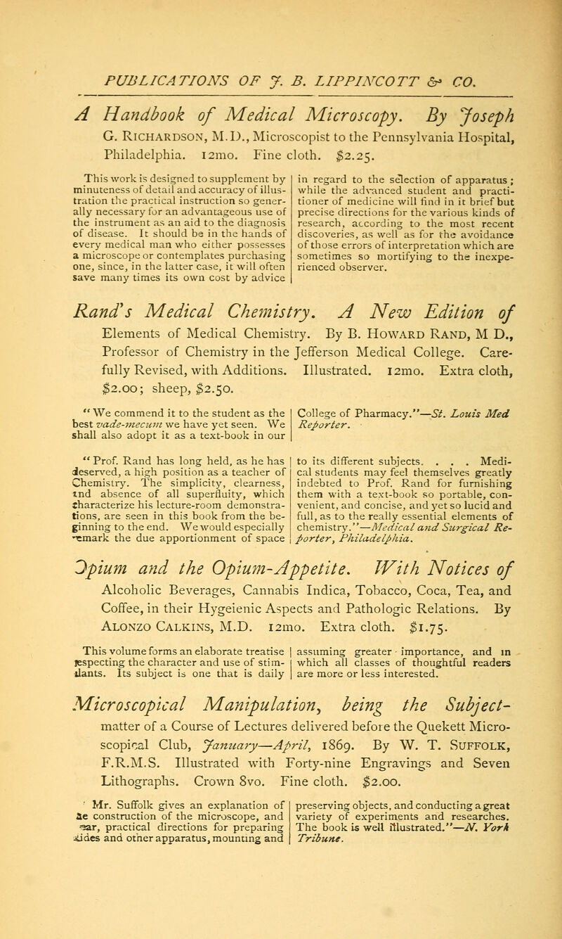 A Handbook of Medical Microscopy. By Joseph G, Richardson, M.D., Microscopist to the Pennsylvania Hospital, Philadelphia. i2mo. Fine cloth. ^2.25. This work is designed to supplement by- minuteness of detail and accuracy of illus- tration the practical instruction so gener- ally necessary for an advantageous use of the instrument as an aid to the diagnosis of disease. It should be in the hands of every medical man who either possesses a microscope or contemplates purchasing one, since, in the latter case, it will often save many times its own cost by advice in regard to the selection of apparatus ; while the ad\Tinced student and practi- tioner of medicine will find in it brief but precise directions for the various kinds of research, according to the most recent discoveries, as well as for the avoidance of those errors of interpretation which are sometimes so mortifying to the inexpe- rienced observer. Rand's Medical Che7nistry. A New Edition of Elements of Medical Chemistry. By B. Howard Rand, M D., Professor of Chemistry in the Jefferson Medical College. Care- fully Revised, with Additions. Illustrated. l2mo. Extra cloth, ^2.00; sheep, ^2.50.  We commend it to the student as the best vade-mecinn we have yet seen. We shall also adopt it as a text-book in our  Prof. Rand has long held, as he has deserved, a high position as a teacher of Chemistry. The simplicity, clearness, md absence of all superfluity, which tharacterize his lecture-room demonstra- tions, are seen in this book from the be- ginning to the end. We would especially •^mark the due apportionment of space College of Pharmacy.—.S^. Louis Med Reporter. to its different subjects, . . . Medi- cal students may feel themselves greatly indebted to Prof. Rand for furnishing them with a text-book so portable, con- venient, and concise, and yet so lucid and full, as to the really essential elements of chemistry.—Medical and Stcrgical Re- porter, Philadelphia. 3pium and the Opium-Appetite. With Notices of Alcoholic Beverages, Cannabis Indica, Tobacco, Coca, Tea, and Coffee, in their Hygeienic Aspects and Pathologic Relations. By Alonzo Calkins, M.D. i2mo. Extra cloth. ^1.75. This volume forms an elaborate treatise | assuming greater - importance, and in jjspecting the character and use of stim- I which all classes of thoughtful readers ilants. Its subject is one that is daily | are more or less interested. Microscopical Manipulation., being the Subject- matter of a Course of Lectures delivered before the Quekett Micro- scopical Club, yanuary—April, 1869. By W, T. Suffolk, F.R.M.S. Illustrated with Forty-nine Engravings and Seven Lithographs. Crown 8vo. Fine cloth. ^2.00. ■ Mr. Suffolk gives an explanation of «Xe construction of the microscope, and -■^ar, practical directions for preparing liides and other apparatus, mounting and preserving objects, and conducting a great variety of experiments and researches. The book is well illustrated.—N, York Tribune.