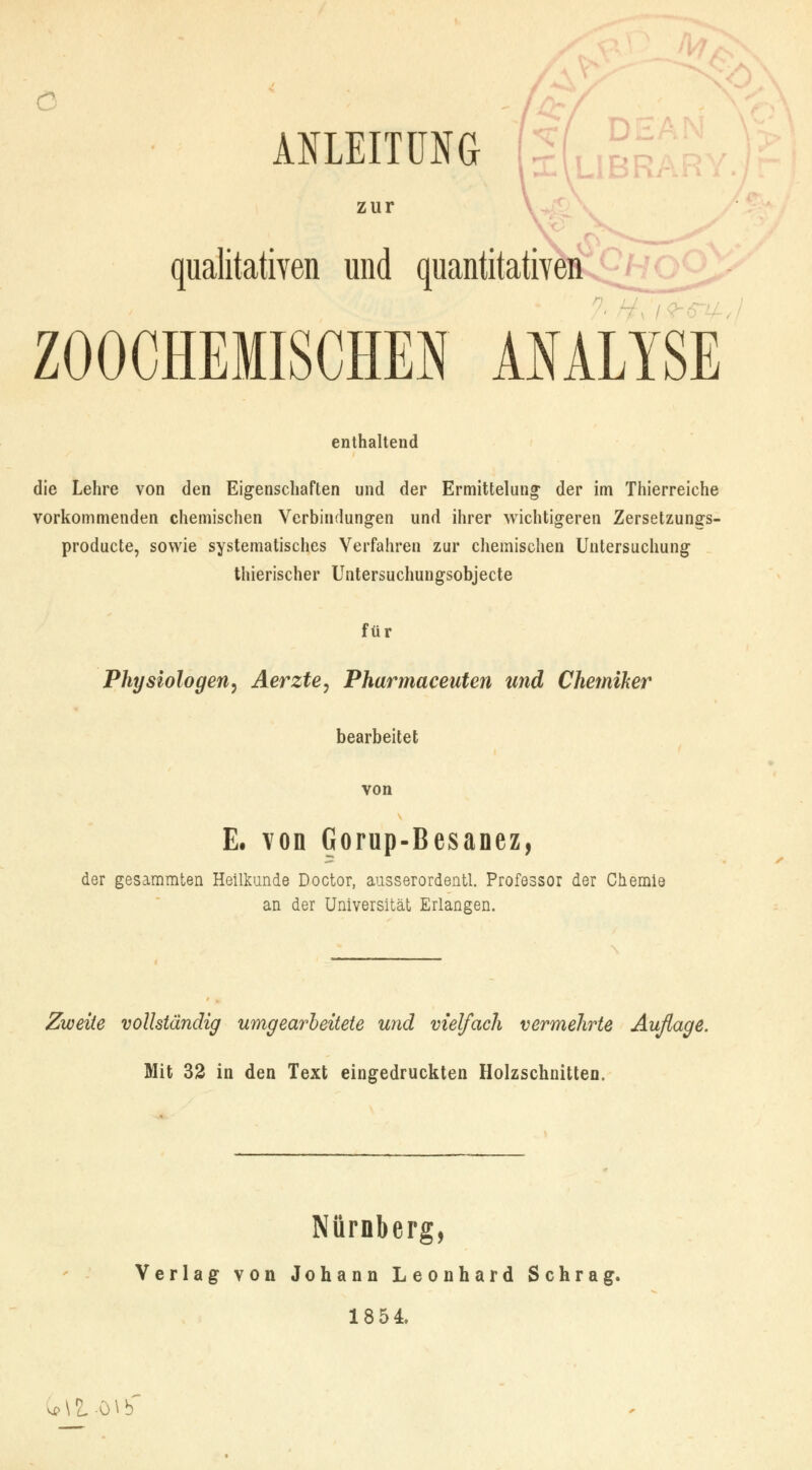 ANLEITUNG zur qualitativen und quantitativen oO^ ZOOCHEMISCHEN ANALYSE enthaltend die Lehre von den Eigenschaften und der Ermittelung- der im Thierreiche vorkommenden chemischen Verbindungen und ihrer wichtigeren Zersetzungs- producte, sowie systematisches Verfahren zur chemischen Untersuchung thierischer Untersuchungsobjecte für Physiologen, Aerzte, Pharmaceuten und Chemiker bearbeitet von E. von Gorup-Besanez, der gesammten Heilkunde Doctor, ausserordentl. Professor der Chemie an der Universität Erlangen. Zweite vollständig umgearbeitete und vielfach vermehrte Auflage. Mit 32 in den Text eingedruckten Holzschnitten. Nürnberg, Verlag von Johann Leonhard Schräg. 1854 ^\li)\b