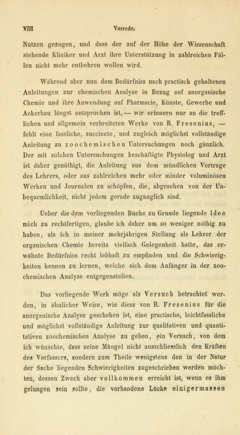 Nutzen gezogen, und dass der auf der Höhe der Wissenschaft stehende Kliniker und Arzt ihre Unterstützung in zahlreichen Fäl- len nicht mehr entbehren wollen wird. Während aber nun dem Bedürfniss nach practisch gehaltenen Anleitungen zur chemischen Analyse in Bezug auf anorganische Chemie und ihre Anwendung auf Pharmacie, Künste, Gewerbe und Ackerbau längst entsprochen ist, — wir erinnern nur an die treff- lichen und allgemein verbreiteten Werke von R. Fresenius, — fehlt eine fassliche, succincte, und zugleich möglichst vollständige Anleitung zu zoochemischen Untersuchungen noch gänzlich. Der mit solchen Untersuchungen beschäftigte Physiolog und Arzt ist daher genöthigt, die Anleitung aus dem mündlichen Vortrage des Lehrers, oder aus zahlreichen mehr oder minder voluminösen Werken und Journalen zu schöpfen, die, abgesehen von der Un- bequemlichkeit, nicht jedem gerade zugänglich sind. Ueber die dem vorliegenden Buche zu Grunde liegende Idee mich zu rechtfertigen, glaube ich daher um so weniger nöthig zu haben, als ich in meiner mehrjährigen Stellung als Lehrer der organischen Chemie bereits vielfach Gelegenheit hatte, das er- wähnte Bedürfniss recht lebhaft zu empfinden und die Schwierig- keiten kennen zu lernen, welche sich dem Anfänger in der zoo- chemischen Analyse entgegenstellen. Das vorliegende Werk möge als Versuch betrachtet wer- den, in ähnlicher Weise, wie diess von R. Fresenius für die anorganische Analyse geschehen ist, eine practische, leichtfassliche und möglichst vollständige Anleitung zur qualitativen und quanti- tativen zoochemischen Analyse zu geben, ein Versuch, von dem ich wünschte, dass seine Mängel nicht ausschliesslich den Kräften des Verfassers, sondern zum Theile wenigstens den in der Natur der Sache liegenden Schwierigkeiten zugeschrieben werden möch- ten, dessen Zweck aber vollkommen erreicht ist, wenn es ihm gelungen sein sollte, die vorhandene Lücke einigermassen