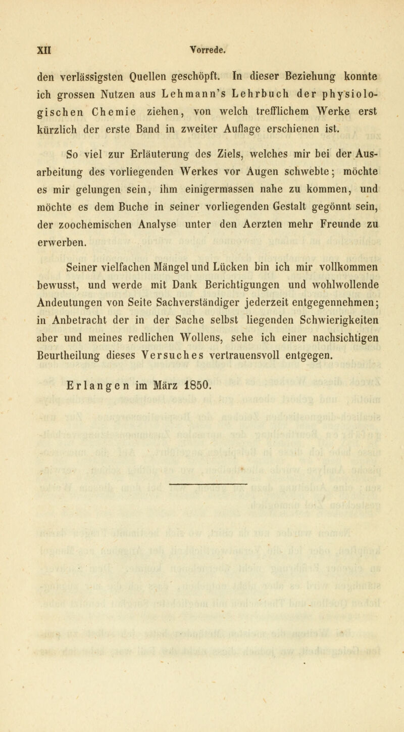 den verlässigsten Quellen geschöpft. In dieser Beziehung konnte ich grossen Nutzen aus Lehmann's Lehrbuch der physiolo- gischen Chemie ziehen, von welch trefflichem Werke erst kürzlich der erste Band in zweiter Auflage erschienen ist. So viel zur Erläuterung des Ziels, welches mir bei der Aus- arbeitung des vorliegenden Werkes vor Augen schwebte; möchte es mir gelungen sein, ihm einigermassen nahe zu kommen, und möchte es dem Buche in seiner vorliegenden Gestalt gegönnt sein, der zoochemischen Analyse unter den Aerzten mehr Freunde zu erwerben. Seiner vielfachen Mängel und Lücken bin ich mir vollkommen bewusst, und werde mit Dank Berichtigungen und wohlwollende Andeutungen von Seite Sachverständiger jederzeit entgegennehmen; in Anbetracht der in der Sache selbst liegenden Schwierigkeiten aber und meines redlichen Wollens, sehe ich einer nachsichtigen Beurtheilung dieses Versuches vertrauensvoll entgegen. Erlangen im März 1850.