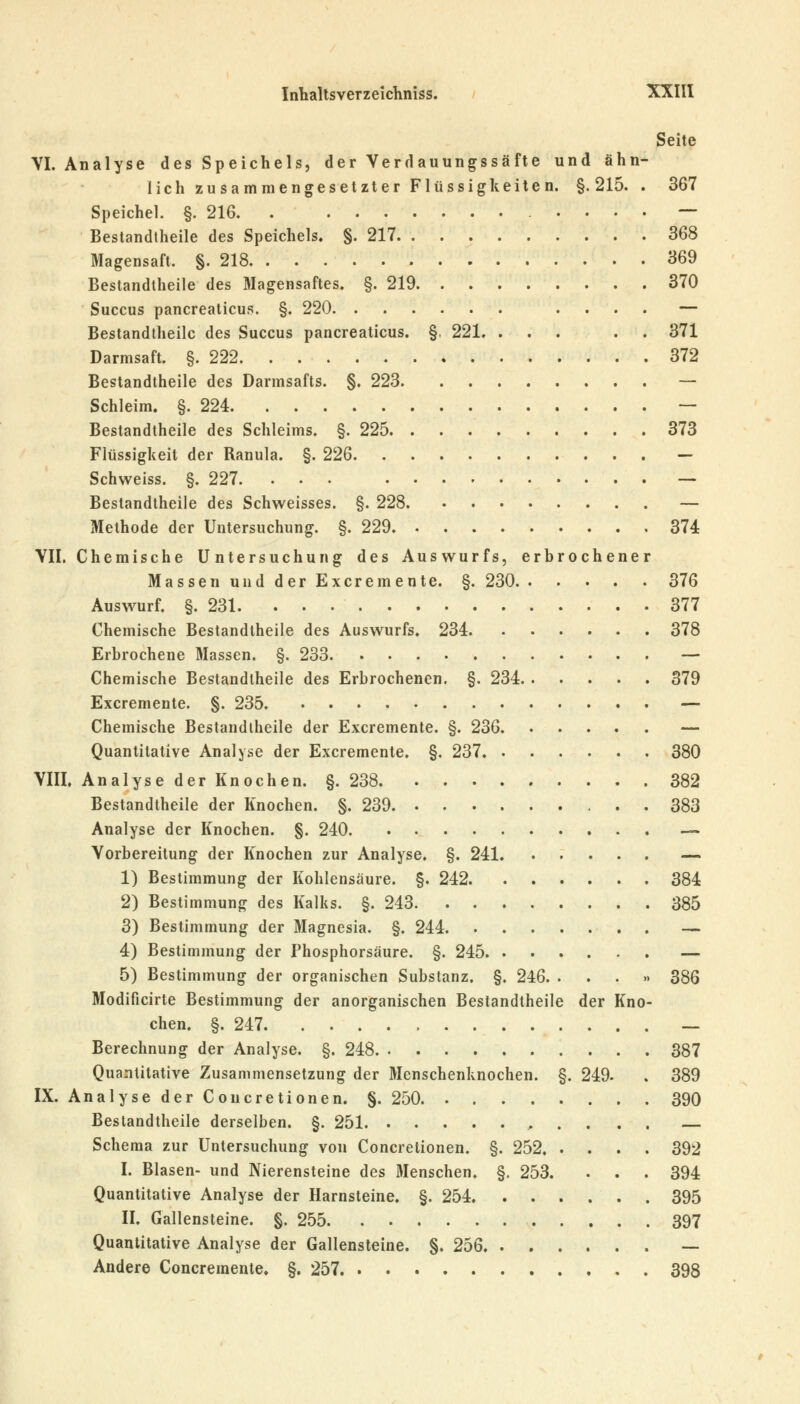 Seite VI. Analyse des Speichels, der Verdauungssäfte und ähn- lich zusammengesetzter Flüssigkeiten. §.215. . 367 Speichel. §. 216 — Bestandtheile des Speichels. §. 217 368 Magensaft. §. 218 369 Bestandtheile des Magensaftes. §. 219 370 Succus pancreaticus. §. 220 .... — Bestandtheile des Succus pancreaticus. §. 221. ... . . 371 Darmsaft. §. 222 372 Bestandtheile des Darmsafts. §. 223 — Schleim. §. 224 — Bestandtheile des Schleims. §. 225 373 Flüssigkeit der Ranula. §. 226 — Schweiss. §. 227 — Bestandtheile des Schweisses. §. 228 — Methode der Untersuchung. §. 229 374 VII. Chemische Untersuchung des Auswurfs, erbrochener Massen und der Excremente. §. 230 376 Auswurf. §. 231. 377 Chemische Bestandtheile des Auswurfs. 234 378 Erbrochene Massen. §. 233 — Chemische Bestandtheile des Erbrochenen. §. 234 379 Excremente. §. 235 — Chemische Bestandtheile der Excremente. §. 236 — Quantitative Analyse der Excremente. §. 237 380 VIII. Analyse der Knochen. §. 238 382 Bestandtheile der Knochen. §. 239 383 Analyse der Knochen. §. 240 —> Vorbereitung der Knochen zur Analyse. §. 241 — 1) Bestimmung der Kohlensäure. §. 242. . . . . . . 384 2) Bestimmung des Kalks. §. 243 385 3) Bestimmung der Magnesia. §. 244 — 4) Bestimmung der Phosphorsäure. §. 245 — 5) Bestimmung der organischen Substanz. §. 246. ...» 386 Modificirte Bestimmung der anorganischen Bestandtheile der Kno- chen. §. 247 — Berechnung der Analyse. §. 248 387 Quantitative Zusammensetzung der Menschenknochen. §. 249. . 389 IX. Analyse der Concretionen. §. 250 390 Bestandtheile derselben. §. 251 Schema zur Untersuchung von Concretionen. §. 252 392 I. Blasen- und Nierensteine des Menschen. §. 253. . . . 394 Quantitative Analyse der Harnsteine. §. 254 395 II. Gallensteine. §. 255 397 Quantitative Analyse der Gallensteine. §. 256 — Andere Concremente. §. 257 398