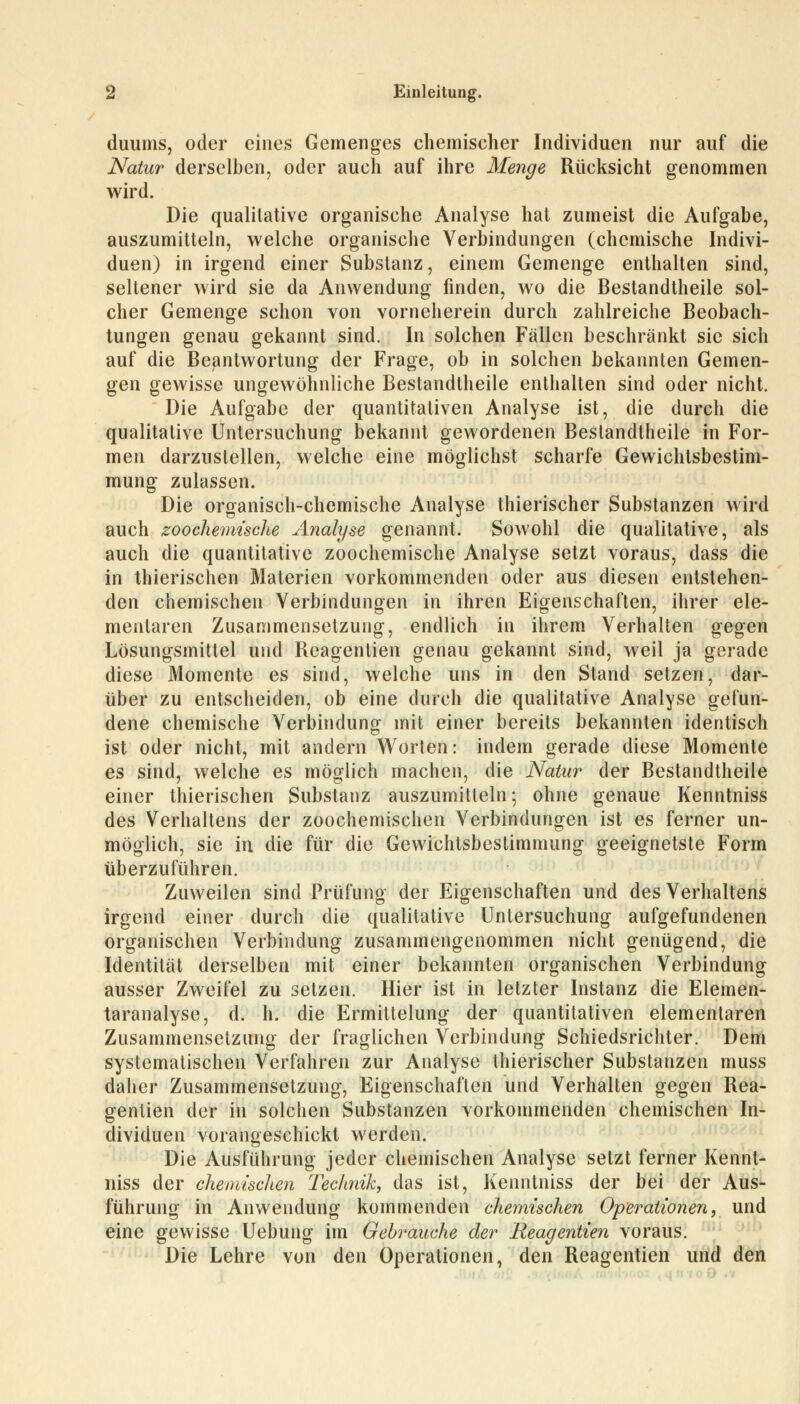 duums, oder eines Gemenges chemischer Individuen nur auf die Natur derselben, oder auch auf ihre Menge Rücksicht genommen wird. Die qualitative organische Analyse hat zumeist die Aufgabe, auszumitteln, welche organische Verbindungen (chemische Indivi- duen) in irgend einer Substanz, einem Gemenge enthalten sind, seltener wird sie da Anwendung finden, wo die Bestandteile sol- cher Gemenge schon von vorneherein durch zahlreiche Beobach- tungen genau gekannt sind. In solchen Fällen beschränkt sie sich auf die Beantwortung der Frage, ob in solchen bekannten Gemen- gen gewisse ungewöhnliche Bestandteile enthalten sind oder nicht. Die Aufgabe der quantitativen Analyse ist, die durch die qualitative Untersuchung bekannt gewordenen Bestandtheile in For- men darzustellen, welche eine möglichst scharfe Gewichtsbestim- mung zulassen. Die organisch-chemische Analyse thierischer Substanzen wird auch zoochemische Analyse genannt. Sowohl die qualitative, als auch die quantitative zoochemische Analyse setzt voraus, dass die in thierischen Materien vorkommenden oder aus diesen entstehen- den chemischen Verbindungen in ihren Eigenschaften, ihrer ele- mentaren Zusammensetzung, endlich in ihrem Verhalten gegen Lösungsmittel und Reagentien genau gekannt sind, weil ja gerade diese Momente es sind, welche uns in den Stand setzen, dar- über zu entscheiden, ob eine durch die qualitative Analyse gefun- dene chemische Verbindung mit einer bereits bekannten identisch ist oder nicht, mit andern Worten: indem gerade diese Momente es sind, welche es möglich machen, die Natur der Bestandtheile einer thierischen Substanz auszumitteln; ohne genaue Kenntniss des Verhaltens der zoochemischen Verbindungen ist es ferner un- möglich, sie in die für die Gewichtsbestimmung geeignetste Form überzuführen. Zuweilen sind Prüfung der Eigenschaften und des Verhaltens irgend einer durch die qualitative Untersuchung aufgefundenen organischen Verbindung zusammengenommen nicht genügend, die Identität derselben mit einer bekannten organischen Verbindung ausser Zweifel zu setzen. Hier ist in letzter Instanz die Elemen- taranalyse, d. h. die Ermittelung der quantitativen elementaren Zusammensetzung der fraglichen Verbindung Schiedsrichter. Dem systematischen Verfahren zur Analyse thierischer Substanzen muss daher Zusammensetzung, Eigenschaften und Verhalten gegen Rea- gentien der in solchen Substanzen vorkommenden chemischen In- dividuen vorangeschickt werden. Die Ausführung jeder chemischen Analyse setzt ferner Kennt- niss der chemischen Technik, das ist, Kenntniss der bei der Aus- führung in Anwendung kommenden chemischen Operationen, und eine gewisse Uebung im Gebrauche der Reagentien voraus. Die Lehre von den Operationen, den Reagentien und den