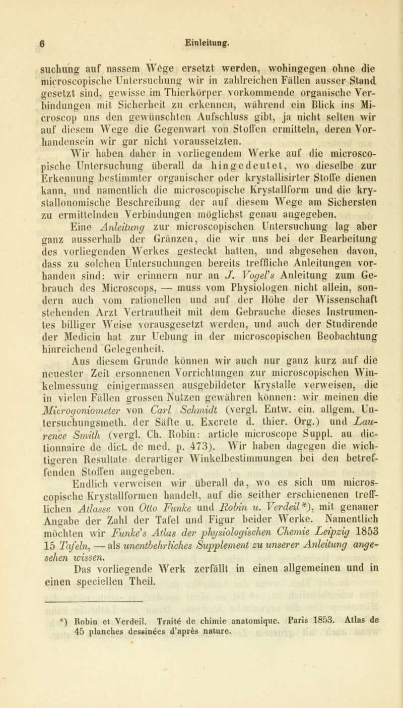 suchimg auf nassem Wege ersetzt werden, wohingegen ohne die microscopische Untersuchung wir in zahlreichen Fällen ausser Stand gesetzt sind, gewisse im Thierkörper vorkommende organische Ver- bindungen mit Sicherheit zu erkennen, während ein Blick ins Mi- croscop uns den gewünschten Aufschluss gibt, ja nicht selten wir auf diesem Wege die Gegenwart von Stoffen ermitteln, deren Vor- handensein wir gar nicht voraussetzten. Wir haben daher in vorliegendem Werke auf die microsco- pische Untersuchung überall da hingedeutet, wo dieselbe zur Erkennung bestimmter organischer oder krystallisirter Stoffe dienen kann, und namentlich die microscopische Krystallform und die kry- stallonomische Beschreibung der auf diesem Wege am Sichersten zu ermittelnden Verbindungen möglichst genau angegeben. Eine Anleitung zur microscopischen Untersuchung lag aber ganz ausserhalb der Gränzen, die wir uns bei der Bearbeitung des vorliegenden Werkes gesteckt hatten, und abgesehen davon, dass zu solchen Untersuchungen bereits treffliche Anleitungen vor- handen sind: wir erinnern nur an J. Vogel9s Anleitung zum Ge- brauch des Microscops, — muss vom Physiologen nicht allein, son- dern auch vom rationellen und auf der Höhe der Wissenschaft stehenden Arzt Vertrautheit mit dem Gebrauche dieses Instrumen- tes billiger Weise vorausgesetzt werden, und auch der Studirende der Medicin hat zur Uebung in der microscopischen Beobachtung hinreichend Gelegenheit. Aus diesem Grunde können wir auch nur ganz kurz auf die neuester Zeit ersonnenen Vorrichtungen zur microscopischen Win- kelmessung einigermassen ausgebildeter Krystalle verweisen, die in vielen Fällen grossen Nutzen gewähren können: wir meinen die Microgoniometer von Carl Schmidt (vergl. Entw. ein. allgem. Un- tersuchungsmeth. der Säfte u. Excrete d. thier. Org.) und Lau- rence Smith (vergl. Ch. Robin: article microscope Suppl. au dic- tionnaire de dict. de med. p. 473). Wir haben dagegen die wich- tigeren Resultate derartiger Winkelbestimmungen bei den betref- fenden Stoffen angegeben. Endlich verweisen wir überall da, wo es sich um micros- copische Krystallformen handelt, auf die seither erschienenen treff- lichen Atlasse von Otto Funke und Robin u. Verdeil*), mit genauer Angabe der Zahl der Tafel und Figur beider Werke. Namentlich möchten wir Funke's Atlas der physiologischen Chemie Leipzig 1853 15 Tafeln, — als unentbehrliches Supplement zu unserer Anleitung ange- sehen wissen. Das vorliegende Werk zerfällt in einen allgemeinen und in einen speciellen Theil. *) Robin et Verdeil. Tratte de chimie anatomique. Paris 1853. Atlas de 45 planches des»in£es d'apres nature.