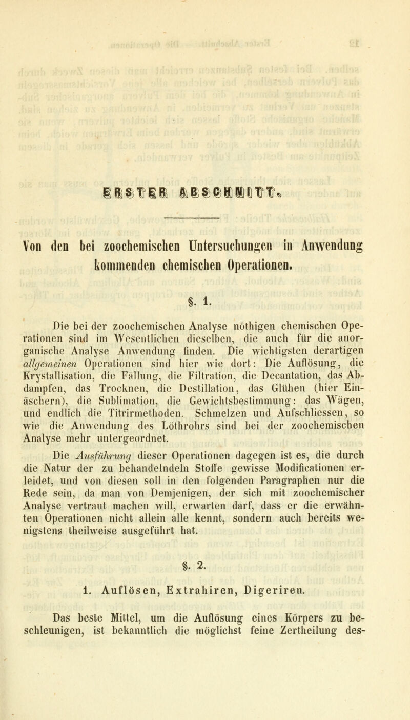 Bi$f!& &e$$i!l{)??« Von den bei zoochemischen Untersuchungen in Anwendung kommenden chemischen Operationen. s. i. Die bei der zoochemischen Analyse nöthigen chemischen Ope- rationen sind im Wesentlichen dieselben, die auch für die anor- ganische Analyse Anwendung finden. Die wichtigsten derartigen allgemeinen Operationen sind hier wie dort: Die Auflösung, die Krystallisation, die Fällung, die Filtration, die Decantation, das Ab- dampfen, das Trocknen, die Destillation, das Glühen (hier Ein- äschern), die Sublimation, die Gewichtsbestimmung: das Wrägen, und endlich die Titrirmethoden. Schmelzen und Aufschliessen, so wie die Anwendung des Löthrohrs sind bei der zoochemischen Analyse mehr untergeordnet. Die Ausführung dieser Operationen dagegen ist es, die durch die Natur der zu behandelndem Stoffe gewisse Modificationen er- leidet, und von diesen soll in den folgenden Paragraphen nur die Rede sein, da man von Demjenigen, der sich mit zoochemischer Analyse vertraut machen will, erwarten darf, dass er die erwähn- ten Operationen nicht allein alle kennt, sondern auch bereits we- nigstens theilweise ausgeführt hat. §. 2. 1. Auflösen, Extrahiren, Digeriren. Das beste Mittel, um die Auflösung eines Körpers zu be- schleunigen, ist bekanntlich die möglichst feine Zertheilung des-