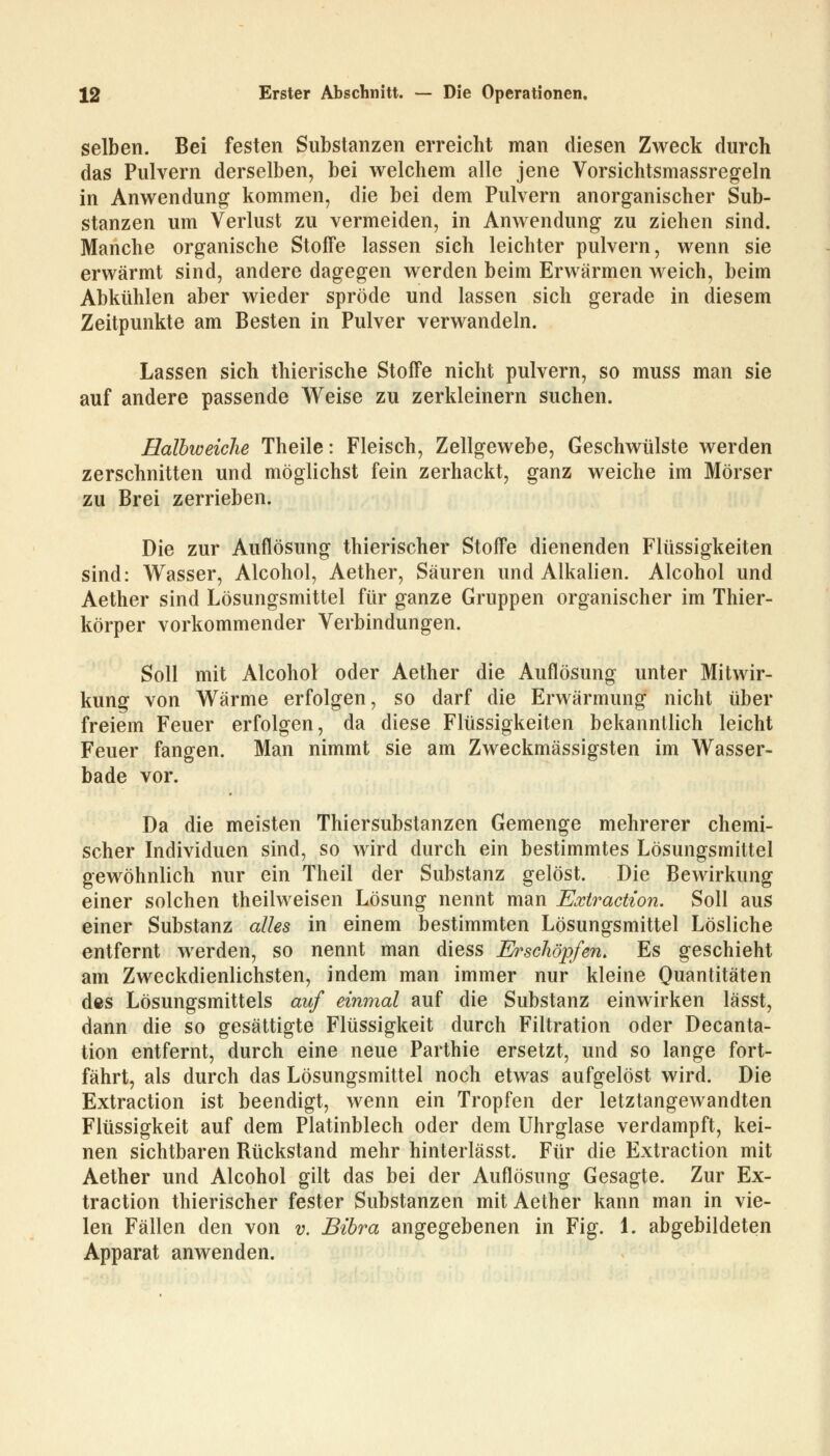 selben. Bei festen Substanzen erreicht man diesen Zweck durch das Pulvern derselben, bei welchem alle jene Vorsichtsmassregeln in Anwendung kommen, die bei dem Pulvern anorganischer Sub- stanzen um Verlust zu vermeiden, in Anwendung zu ziehen sind. Manche organische Stoffe lassen sich leichter pulvern, wenn sie erwärmt sind, andere dagegen werden beim Erwärmen weich, beim Abkühlen aber wieder spröde und lassen sich gerade in diesem Zeitpunkte am Besten in Pulver verwandeln. Lassen sich thierische Stoffe nicht pulvern, so muss man sie auf andere passende Weise zu zerkleinern suchen. Halbweiche Theile: Fleisch, Zellgewebe, Geschwülste werden zerschnitten und möglichst fein zerhackt, ganz weiche im Mörser zu Brei zerrieben. Die zur Auflösung thierischer Stoffe dienenden Flüssigkeiten sind: Wasser, Alcohol, Aether, Säuren und Alkalien. Alcohol und Aether sind Lösungsmittel für ganze Gruppen organischer im Thier- körper vorkommender Verbindungen. Soll mit Alcohol oder Aether die Auflösung unter Mitwir- kung von Wärme erfolgen, so darf die Erwärmung nicht über freiem Feuer erfolgen, da diese Flüssigkeiten bekanntlich leicht Feuer fangen. Man nimmt sie am Zweckmässigsten im Wasser- bade vor. Da die meisten Thiersubstanzen Gemenge mehrerer chemi- scher Individuen sind, so wird durch ein bestimmtes Lösungsmittel gewöhnlich nur ein Theil der Substanz gelöst. Die Bewirkung einer solchen theilweisen Lösung nennt man Extraction. Soll aus einer Substanz alles in einem bestimmten Lösungsmittel Lösliche entfernt werden, so nennt man diess Erschöpfen. Es geschieht am Zweckdienlichsten, indem man immer nur kleine Quantitäten des Lösungsmittels auf einmal auf die Substanz einwirken lässt, dann die so gesättigte Flüssigkeit durch Filtration oder Decanta- tion entfernt, durch eine neue Parthie ersetzt, und so lange fort- fährt, als durch das Lösungsmittel noch etwas aufgelöst wird. Die Extraction ist beendigt, wenn ein Tropfen der letztangewandten Flüssigkeit auf dem Platinblech oder dem Uhrglase verdampft, kei- nen sichtbaren Rückstand mehr hinterlässt. Für die Extraction mit Aether und Alcohol gilt das bei der Auflösung Gesagte. Zur Ex- traction thierischer fester Substanzen mit Aether kann man in vie- len Fällen den von v. Bibra angegebenen in Fig. 1. abgebildeten Apparat anwenden.