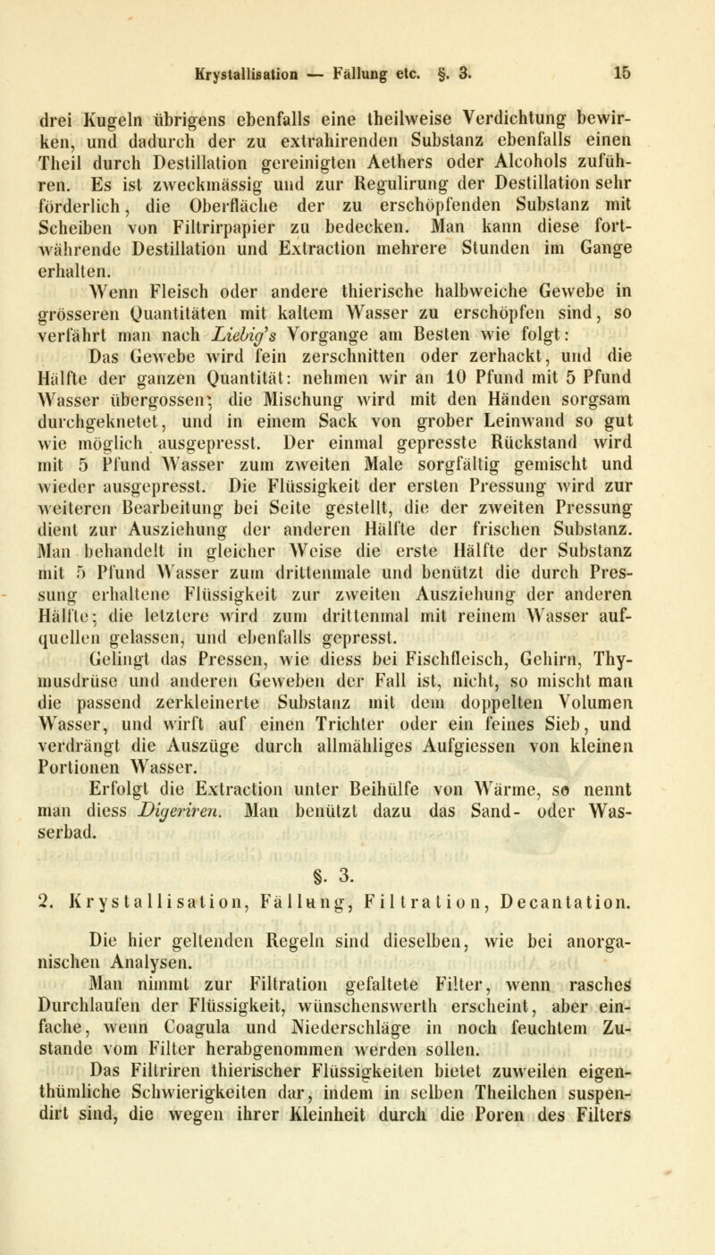 drei Kugeln übrigens ebenfalls eine theilweise Verdichtung bewir- ken, und dadurch der zu extrahirenden Substanz ebenfalls einen Theil durch Destillation gereinigten Aethers oder Alcohols zufüh- ren. Es ist zweckmässig und zur Regulirung der Destillation sehr förderlich, die Oberfläche der zu erschöpfenden Substanz mit Scheiben von Filtrirpapier zu bedecken. Man kann diese fort- währende Destillation und Extraction mehrere Stunden im Gange erhalten. Wenn Fleisch oder andere thierische halbweiche Gewebe in grösseren Quantitäten mit kaltem Wasser zu erschöpfen sind, so verfährt man nach Liebig's Vorgange am Besten wie folgt: Das Gewebe wird fein zerschnitten oder zerhackt, und die Hälfte der ganzen Quantität: nehmen wir an 10 Pfund mit 5 Pfund Wasser übergössen* die Mischung wird mit den Händen sorgsam durchgeknetet, und in einem Sack von grober Leinwand so gut wie möglich ausgepresst. Der einmal gepresste Rückstand wird mit 5 Pfund Wasser zum zweiten Male sorgfältig gemischt und wieder ausgepresst. Die Flüssigkeit der ersten Pressung wird zur weiteren Bearbeitung bei Seite gestellt, die der zweiten Pressung dient zur Ausziehung der anderen Hälfte der frischen Substanz. Man behandelt in gleicher Weise die erste Hälfte der Substanz mit 5 Pfund Wasser zum drittenmale und benützt die durch Pres- sung erhaltene Flüssigkeit zur zweiten Ausziehung der anderen Hälfte; die letztere wird zum drittenmal mit reinem Wasser auf- quellen gelassen, und ebenfalls gepresst. Gelingt das Pressen, wie diess bei Fischfleisch, Gehirn, Thy- musdrüse und anderen Geweben der Fall ist, nicht, so mischt man die passend zerkleinerte Substanz mit dem doppelten Volumen Wasser, und wirft auf einen Trichter oder ein feines Sieb, und verdrängt die Auszüge durch allmähliges Aufgiessen von kleinen Portionen Wasser. Erfolgt die Extraction unter Beihülfe von Wärme, so nennt man diess Digeriren. Man benützt dazu das Sand- oder Was- serbad. §. 3. 2. Krystallisation, Fällung, Filtration, Decantation. Die hier geltenden Regeln sind dieselben, wie bei anorga- nischen Analysen. Man nimmt zur Filtration gefaltete Filter, wenn rasches Durchlaufen der Flüssigkeit, wünschenswerth erscheint, aber ein- fache, wenn Coagula und Niederschläge in noch feuchtem Zu- stande vom Filter herabgenommen werden sollen. Das Filtriren thierischer Flüssigkeiten bietet zuweilen eigen- thümliche Schwierigkeiten dar, indem in selben Theilchen suspen- dirt sind, die wegen ihrer Kleinheit durch die Poren des Filters