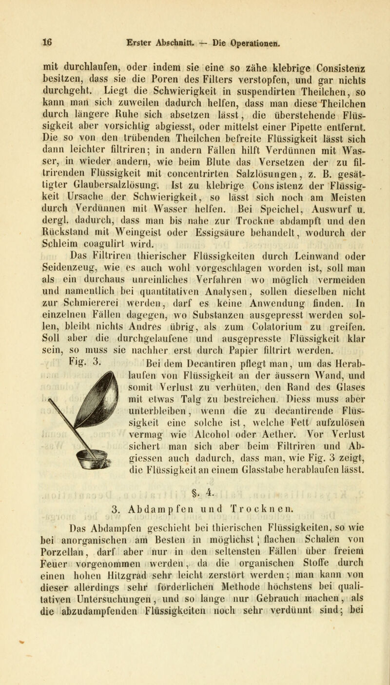 mit durchlaufen, oder indem sie eine so zähe klebrige Consistenz besitzen, dass sie die Poren des Filters verstopfen, und gar nichts durchgeht. Liegt die Schwierigkeit in suspendirten Theilchen, so kann man sich zuweilen dadurch helfen, dass man diese Theilchen durch längere Ruhe sich absetzen lässt, die überstehende Flüs- sigkeit aber vorsichtig abgiesst, oder mittelst einer Pipette entfernt. Die so von den trübenden Theilchen befreite Flüssigkeit lässt sich dann leichter filtriren; in andern Fällen hilft Verdünnen mit Was- ser, in wieder andern, wie beim Blute das Versetzen der zu fil- trirenden Flüssigkeit mit concentrirten Salzlösungen, z. B. gesät- tigter Glaubersalzlösung. Ist zu klebrige Consistenz der Flüssig- keit Ursache der Schwierigkeit, so lässt sich noch am Meisten durch Verdünnen mit Wasser helfen. Bei Speichel, Auswurf u. dergl. dadurch, dass man bis nahe zur Trockne abdampft und den Rückstand mit Weingeist oder Essigsäure behandelt, wodurch der Schleim coagulirt wird. Das Filtriren thierischer Flüssigkeiten durch Leinwand oder Seidenzeug, wie es auch wohl vorgeschlagen worden ist, soll man als ein durchaus unreinliches Verfahren wo möglich vermeiden und namentlich bei quantitativen Analysen, sollen dieselben nicht zur Schmiererei werden, darf es keine Anwendung finden. In einzelnen Fällen dagegen, wo Substanzen ausgepresst werden sol- len, bleibt nichts Andres übrig, als zum Colatorium zu greifen. Soll aber die durchgelaufene und ausgepresste Flüssigkeit klar sein, so muss sie nachher erst durch Papier filtrirt werden. Fig- 3. Bei (]em Decantiren pflegt man, um das Herab- laufen von Flüssigkeit an der äussern Wand, und somit Verlust zu verhüten, den Rand des Glases mit etwas Talg zu bestreichen. Diess muss aber unterbleiben, wenn die zu decantirende Flüs- sigkeit eine solche ist, welche Fett aufzulösen vermag wie Alcohol oder Aether. Vor Verlust sichert man sich aber beim Filtriren und Ab- giessen auch dadurch, dass man, wie Fig. 3 zeigt, die Flüssigkeit an einem Glasstabe herablaufen lässt. §. 4. 3. Abdampfen und Trocknen. Das Abdampfen geschieht bei thierischen Flüssigkeiten, so wie bei anorganischen am Besten in möglichst \ flachen Schalen von Porzellan, darf aber nur in den seltensten Fällen über freiem Feuer vorgenommen werden, da die organischen Stoffe durch einen hohen Hitzgrad sehr leicht zerstört werden; man kann von dieser allerdings sehr förderlichen Methode höchstens bei quali- tativen Untersuchungen, und so lange nur Gebrauch machen, als die abzudampfenden Flüssigkeiten noch sehr verdünnt sind; bei