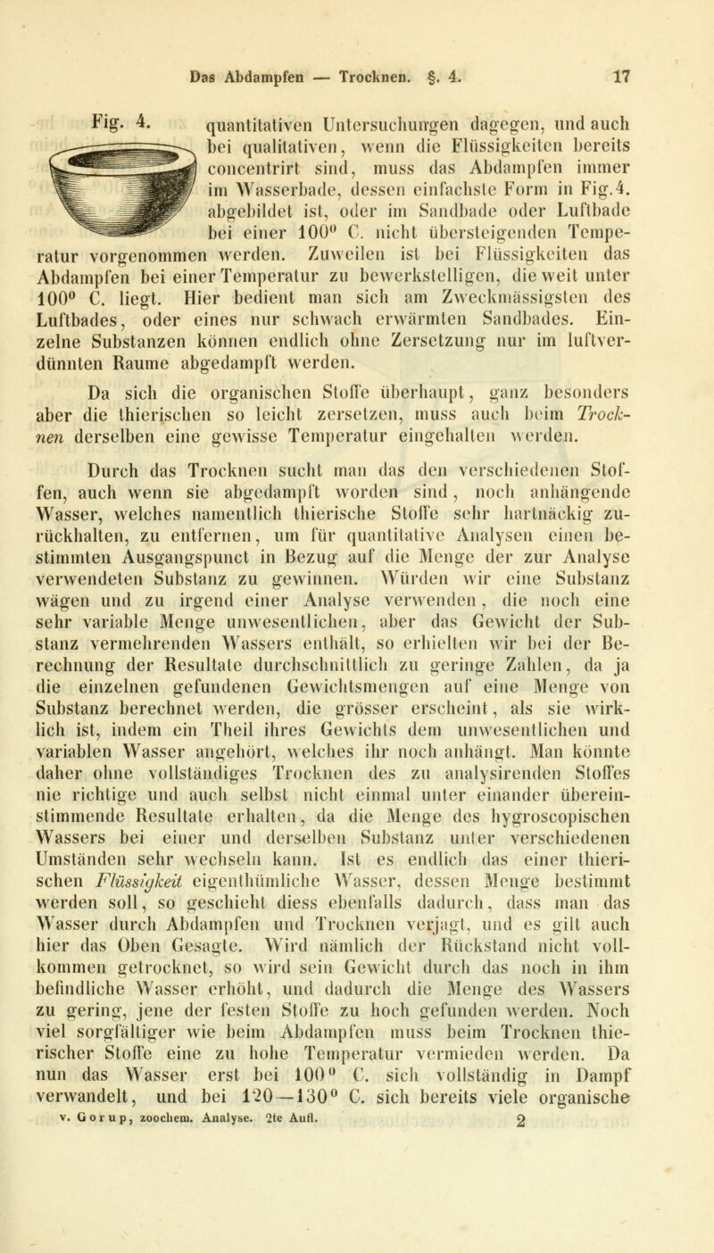 Fig. 4. quantitativen Untersuchungen dagegen, und auch bei qualitativen, wenn die Flüssigkeiten bereits concentrirt sind, muss das Abdampfen immer im Wasserbade, dessen einfachste Form in Fig.4. abgebildet ist, oder im Sandbade oder Luftbade bei einer 100° C. nicht übersteigenden Tempe- ratur vorgenommen werden. Zuweilen ist bei Flüssigkeiten das Abdampfen bei einer Temperatur zu bewerkstelligen, die weit unter 100° C. liegt. Hier bedient man sich am Zweckmässigsten des Luftbades, oder eines nur schwach erwärmten Sandbades. Ein- zelne Substanzen können endlich ohne Zersetzung nur im luftver- dünnten Räume abgedampft werden. Da sich die organischen Stoffe überhaupt, ganz besonders aber die thierischen so leicht zersetzen, muss auch beim Trock- nen derselben eine gewisse Temperatur eingehalten werden. Durch das Trocknen sucht man das den verschiedenen Stof- fen, auch wenn sie abgedampft worden sind, noch anhängende Wasser, welches namentlich thierische Stoffe sehr hartnäckig zu- rückhalten, zu entfernen, um für quantitative Analysen einen be- stimmten Ausgangspunct in Bezug auf die Menge der zur Analyse verwendeten Substanz zu gewinnen. Würden wir eine Substanz wägen und zu irgend einer Analyse verwenden, die noch eine sehr variable Menge unwesentlichen, aber das Gewicht der Sub- stanz vermehrenden Wassers enthält, so erhielten wir bei der Be- rechnung der Resultate durchschnittlich zu geringe Zahlen, da ja die einzelnen gefundenen Gewichtsmengen auf eine Menge von Substanz berechnet werden, die grösser erscheint, als sie wirk- lich ist, indem ein Theil ihres Gewichts dem unwesentlichen und variablen Wasser angehört, welches ihr noch anhängt. Man könnte daher ohne vollständiges Trocknen des zu analysirenden Stoffes nie richtige und auch selbst nicht einmal unter einander überein- stimmende Resultate erhalten, da die Menge des hygroscopischen Wassers bei einer und derselben Substanz unter verschiedenen Umständen sehr wechseln kann. Ist es endlich das einer thieri- schen Flüssigkeit eigenthümliche Wasser, dessen Menge bestimmt werden soll, so geschieht diess ebenfalls dadurch, dass man das Wasser durch Abdampfen und Trocknen verjagt, und es gilt auch hier das Oben Gesagte. Wird nämlich der Rückstand nicht voll- kommen getrocknet, so wird sein Gewicht durch das noch in ihm befindliche Wasser erhöht, und dadurch die Menge des Wassers zu gering, jene der festen Stoffe zu hoch gefunden werden. Noch viel sorgfältiger wie beim Abdampfen muss beim Trocknen thie- rischer Stoffe eine zu hohe Temperatur vermieden werden. Da nun das Wasser erst bei 100° C. sich vollständig in Dampf verwandelt, und bei 120 — 130° C. sich bereits viele organische v. liorup, zoochem. Analyse. 2te Aufl. 2