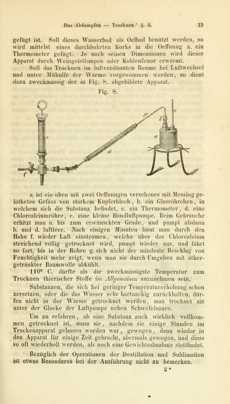 gefügt ist. Soll dieses Wasserbad als Oelbad benützt werden, so wird mittelst eines durchbohrten Korks in die Oeffnung a. ein Thermometer gefügt. Je nach seinen Dimensionen wird dieser Apparat durch Weingeistlampen oder Kohlenfeuer erwärmt. Soll das Trocknen im lnft verdünnten Räume bei Luftwechsel und unter Mithülfe der Wärme vorgenommen werden, so dient dazu zweckmässig der in Fig. 8. abgebildete Apparat. Fig. 8. a. ist ein oben mit zwei Oeffnungen versehenes mit Messing ge- löthetes Gefäss von starkem Kupferblech, b. ein Glasröhrchen, in welchem sich die Substanz befindet, c. ein Thermometer, d. eine Chlorcalciumröhre, e. eine kleine Handluftpnmpe. Beim Gebrauche erhitzt man a. bis zum erwünschten Grade, und pumpt alsdann b. und d. luftleer. Nach einigen Minuten lässt man durch den Hahn f. wieder Luft einströmen, welche über das Chlorcalcium streichend völlig getrocknet wird, pumpt wieder aus, und fährt so fort, bis in der Röhre g. sich nicht der mindeste Beschlag von Feuchtigkeit mehr zeigt, wenn man sie durch Umgeben mit äther- getränkter Baumwolle abkühlt. 110° C. dürfte als die zweckmässigste Temperatur zum Trocknen thierischer Stoffe im Allgemeinen anzunehmen sein. Substanzen, die sich bei geringer Temperaturerhöhung schon zersetzen, oder die das Wasser sehr hartnäckig zurückhalten, dür- fen nicht in der Wärme getrocknet werden, man trocknet sie unter der Glocke der Luftpumpe neben Schwefelsäure. Um zu erfahren, ob eine Substanz auch wirklich vollkom- men getrocknet ist, muss sie, nachdem sie einige Stunden im Trockenapparat gelassen worden war, gewogen, dann wieder in den Apparat für einige Zeit gebracht, abermals gewogen, und diess so oft wiederholt werden, als noch eine Gewichtsabnahme stattfindet. Bezüglich der Operationen der Destillation und Sublimation ist etwas Besonderes bei der Ausführung nicht zu bemerken.