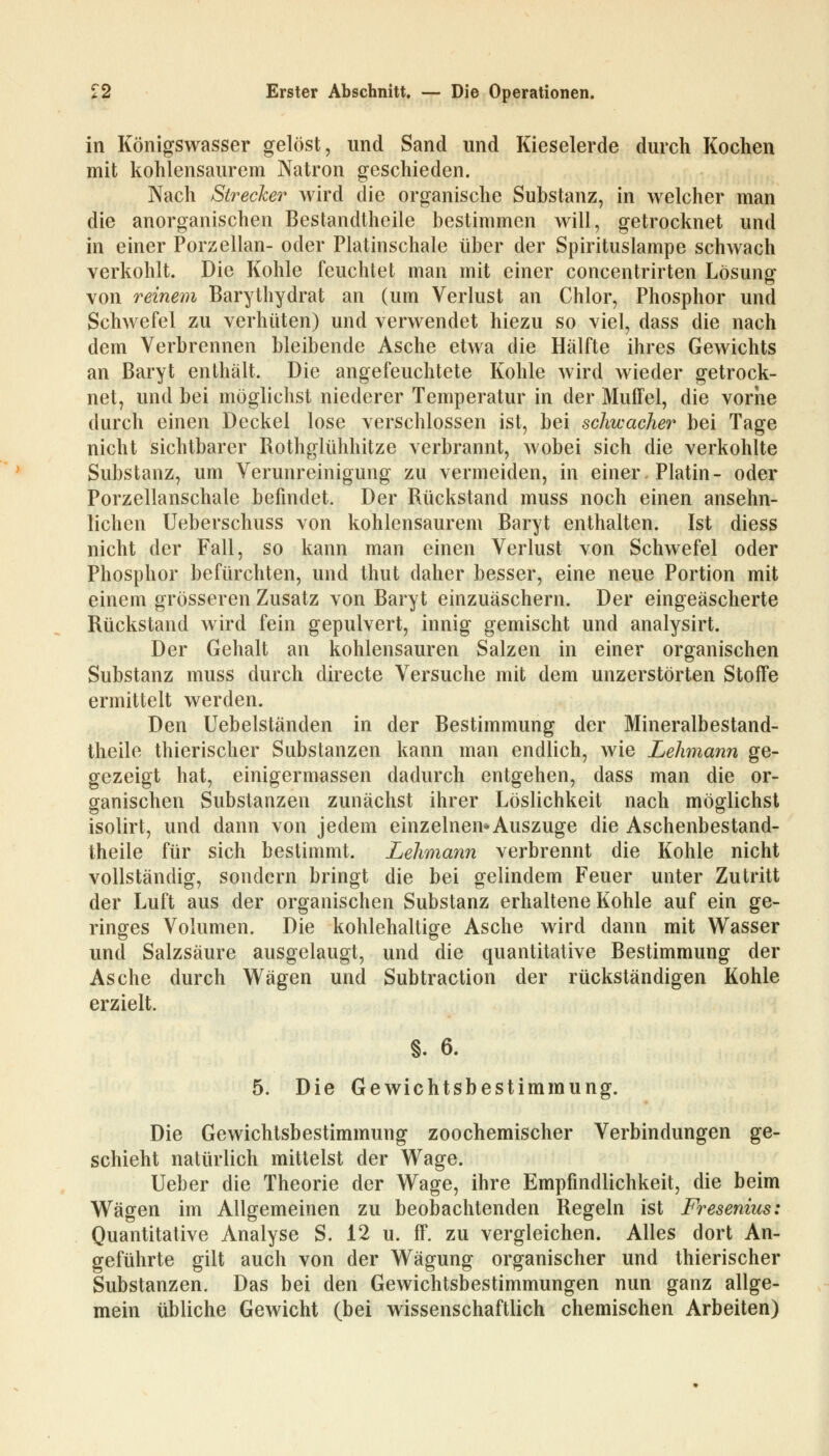 in Königswasser gelöst, und Sand und Kieselerde durch Kochen mit kohlensaurem Natron geschieden. Nach Strecker wird die organische Substanz, in welcher man die anorganischen Bestandteile bestimmen will, getrocknet und in einer Porzellan- oder Platinschale über der Spirituslampe schwach verkohlt. Die Kohle feuchtet man mit einer concentrirten Lösung von reinem Barythydrat an (um Verlust an Chlor, Phosphor und Schwefel zu verhüten) und verwendet hiezu so viel, dass die nach dem Verbrennen bleibende Asche etwa die Hälfte ihres Gewichts an Baryt enthält. Die angefeuchtete Kohle wird wieder getrock- net, und bei möglichst niederer Temperatur in der Muffel, die vorne durch einen Deckel lose verschlossen ist, bei schwacher bei Tage nicht sichtbarer Rothglühhitze verbrannt, wobei sich die verkohlte Substanz, um Verunreinigung zu vermeiden, in einer. Platin- oder Porzellanschale befindet. Der Rückstand muss noch einen ansehn- lichen Ueberschuss von kohlensaurem Baryt enthalten. Ist diess nicht der Fall, so kann man einen Verlust von Schwefel oder Phosphor befürchten, und thut daher besser, eine neue Portion mit einem grösseren Zusatz von Baryt einzuäschern. Der eingeäscherte Rückstand wird fein gepulvert, innig gemischt und analysirt. Der Gehalt an kohlensauren Salzen in einer organischen Substanz muss durch directe Versuche mit dem unzerstörten Stoffe ermittelt werden. Den Uebelständen in der Bestimmung der Mineralbestand- theile thierischer Substanzen kann man endlich, wie Lehmann ge- gezeigt hat, einigermassen dadurch entgehen, dass man die or- ganischen Substanzen zunächst ihrer Löslichkeit nach möglichst isolirt, und dann von jedem einzelnen*Auszuge die Aschenbestand- theile für sich bestimmt. Lehmann verbrennt die Kohle nicht vollständig, sondern bringt die bei gelindem Feuer unter Zutritt der Luft aus der organischen Substanz erhaltene Kohle auf ein ge- ringes Volumen. Die kohlehaltige Asche wird dann mit Wasser und Salzsäure ausgelaugt, und die quantitative Bestimmung der Asche durch Wägen und Subtraction der rückständigen Kohle erzielt. §. 6. 5. Die Gewichtsbestimraung. Die Gewichtsbestimmung zoochemischer Verbindungen ge- schieht natürlich mittelst der Wage. Ueber die Theorie der Wage, ihre Empfindlichkeit, die beim Wägen im Allgemeinen zu beobachtenden Regeln ist Fresenius: Quantitative Analyse S. 12 u. ff. zu vergleichen. Alles dort An- geführte gilt auch von der Wägung organischer und thierischer Substanzen. Das bei den Gewichtsbestimmungen nun ganz allge- mein übliche Gewicht (bei wissenschaftlich chemischen Arbeiten)