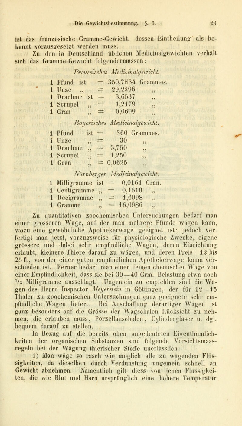 ist das französische Gramme-Gewicht, dessen Einthcilung als be- kannt vorausgesetzt werden muss. Zu den in Deutschland üblichen Medicinalgewichten verhält sich das Gramme-Gewicht folgendermassen: Preussisch es MedicinaIgew leid. 1 Pfund ist == 350,7834 Grammes. 1 Unze „ = 29,2296 „ 1 Drachme ist = 3,6537 „ 1 Scrupel „ ■= 1,2179 „ 1 Gran „ = 0,0609 „ Bayerisches Medicinalgewicht. 1 Pfund ist = 360 Grammes. i Unze „ = 30 „ 1 Drachme „ = 3,750 „ 1 Scrupel „ == 1,250 1 Gran i = 0,0625 ?3 Nürnberger Medicinalgewicht. 1 Milligramme ist — 0,0161 Gran. 1 Centigramme ,, = 0,1610 ,, 1 Decigramme „ = 1,6098 ,, 1 Gramme „ = 16,0986 „ Zu quantitativen zoochemischen Untersuchungen bedarf man einer grösseren Wage, auf der man mehrere Pfunde wägen kann, wozu eine gewöhnliche Apothekerwage geeignet ist; jedoch ver- fertigt man jetzt, vorzugsweise für physiologische Zwecke, eigene grössere und dabei sehr empfindliche Wagen, deren Einrichtung erlaubt, kleinere Thiere darauf zu wägen, und deren Preis: 12 bis 25 fl., von der einer guten empfindlichen Apothekerwage kaum ver- schieden ist. Ferner bedarf man einer feinen chemischen Wage von einer Empfindlichkeit, dass sie bei 30—40 Grm. Belastung etwa noch 1h Milligramme ausschlägt. Ungemein zu empfehlen sind die Wa- gen des Herrn Inspector Meyerstein in Göttingen, der für 12—15 Thaler zu zoochemischen Untersuchungen ganz geeignete sehr em- pfindliche Wagen liefert. Bei Anschaffung derartiger Wagen ist ganz besonders auf die Grösse der Wagschalen Rücksicht zu neh- men, die erlauben muss, Porzellanschalen, Cylindergläser u. dgl. bequem darauf zu stellen. In Bezug auf die bereits oben angedeuteten Eigenthümlich- keiten der organischen Substanzen sind folgende Vorsichtsmass- regeln bei der Wägung thierischer Stoffe unerlässlich: 1) Man wäge so rasch wie möglich alle zu wägenden Flüs- sigkeiten, da dieselben durch Verdunstung ungemein schnell an Gewicht abnehmen. Namentlich gilt diess von jenen Flüssigkei- ten, die wie Blut und Harn ursprünglich eine höhere Temperatur