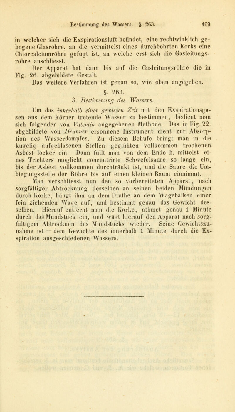 in welcher sich die Exspirationsluft befindet, eine rechtwinklich ge- bogene Glasröhre, an die vermittelst eines durchbohrten Korks eine Chlorcalciumröhre gefügt ist, an welche erst sich die Gasleitungs- röhre anschliesst. Der Apparat hat dann bis auf die Gasleitungsröhre die in Fig. 26. abgebildete Gestalt. Das weitere Verfahren ist genau so, wie oben angegeben. §. 263. 3. Bestimmung des Wassers. Um das innerhalb einer gewissen Zeit mit den Exspirationsga- sen aus dem Körper tretende Wasser zu bestimmen, bedient man sich folgender von Valentin angegebenen Methode. Das in Fig. 22. abgebildete von Brunner ersonnene Instrument dient zur Absorp- tion des Wasserdampfes. Zu diesem Behufe bringt man in die kugelig aufgeblasenen Stellen geglühten vollkommen trockenen Asbest locker ein. Dann füllt man von dem Ende b. mittelst ei- nes Trichters möglicht concentrirte Schwefelsäure so lange ein, bis der Asbest vollkommen durchtränkt ist, und die Säure die Um- biegungsstelle der Röhre bis auf einen kleinen Raum einnimmt. Man verschliesst nun den so vorbereiteten Apparat, nach sorgfältiger Abtrocknung desselben an seinen beiden Mündungen durch Korke, hängt ihm an dem Drathe an dem Wagebalken einer fein ziehenden Wage auf, und bestimmt genau das Gewicht des- selben. Hierauf entfernt man die Korke, athmet genau 1 Minute durch das Mundstück ein, und wägt hierauf den Apparat nach sorg- fältigem Abtrocknen des Mundstücks wieder. Seine Gewichtszu- nahme ist = dem Gewichte des innerhalb 1 Minute durch die Ex- spiration ausgeschiedenen Wassers.