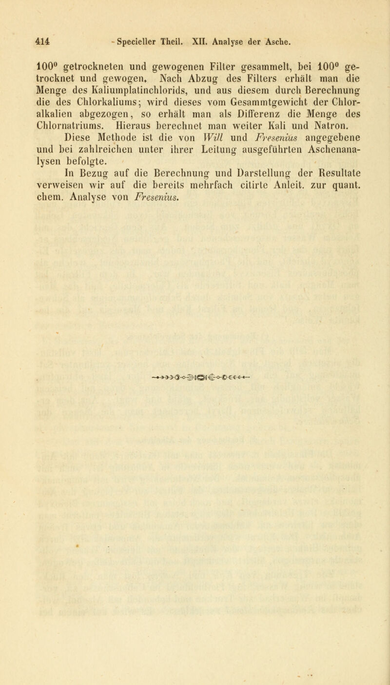 100° getrockneten und gewogenen Filter gesammelt, bei 100° ge- trocknet und gewogen* Nach Abzug des Filters erhält man die Menge des Kaliumplatinchlorids, und aus diesem durch Berechnung die des Chlorkaliums; wird dieses vom Gesammtgewicht der Chlor- alkalien abgezogen, so erhält man als Differenz die Menge des Chlornatriums. Hieraus berechnet man weiter Kali und Natron. Diese Methode ist die von Will und Fresenius angegebene und bei zahlreichen unter ihrer Leitung ausgeführten Aschenana- lysen befolgte. In Bezug auf die Berechnung und Darstellung der Resultate CT o o verweisen wir auf die bereits mehrfach citirte Anleit. zur quant. ehem. Analyse von Fresenius. HX3-C^g> tQf €-0-©-^^^*-