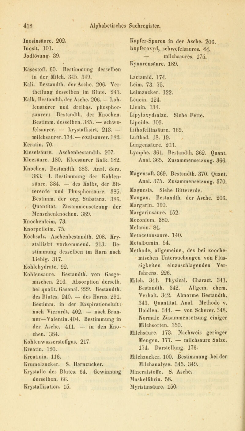 Inosinsäure. 202. Inosit. 101. Jodlösung. 39. Käsestoff. 60. Bestimmung desselben in der Milch. 345. 349. Kali. Bestandth. der Asche. 206. Ver- theilung desselben im Blute. 243. Kalk. Bestandth. der Asche. 206. — Koh- lensaurer und dreibas. phosphor- snurer: Bestandth. der Knochen. Bestimm, desselben. 385. — schwe- felsaurer. — krystallisirt. 213. — milchsaurer. 174. — oxalsaurer. 182. Keratin. 70. Kieselsäure. Aschenbestandth. 207. Kleesäure. 180. Kleesaurer Kalk. 182. Knochen. Bestandth. 383. Anal. ders. 383. I. Bestimmung der Kohlen- säure. 384. -- des Kalks, der Bit- tererde und Phosphorsäure. 385. Bestimm, der org. Substanz. 386. Quantität. Zusammensetzung der Menschenknochen. 389. Knochenleim, 73. Knorpelleim. 75. Kochsalz. Aschenbestandth. 208. Kry- stallisirt vorkommend. 213. Be- stimmung desselben im Harn nach Liebig. 317. Kohlehydrate. 92. Kohlensäure. Bestandth. von Gasge- mischen. 216. Absorption derselb. bei qualit. Gasanal. 222. Bestandth. des Blutes. 240. — des Harns. 291. Bestimm, in der Exspirationsluft: nach Vierordt. 402. — nach Brun- ner—Valentin. 404. Bestimmung in der Asche. 411. — in den Kno- chen. 384. Kohlenwasserstoffgas. 217. Kreatin. 120. Kreatinin. 116. Krümelzucker. S. Harnzucker. Krystalle des Blutes. 64. Gewinnung derselben. QQ. Krystallisation. 15. Kupfer-Spuren in der Asche. 206. Kupferoxyd, schwefelsaures. 44. — milchsaures, 175. Kynurensäure. 189. Lactamid. 174. Leim. 73. 75. Leimzucker. 122. Leucin. 124. Lienin. 134. Lipyloxydsalze. Siehe Fette. Lipoide. 103. Lilhofellinsäure. 169. Luftbad. 18. 19. Lungensäure. 203. Lymphe. 361. Bestandth. 362. Quant. Anal. 365. Zusammensetzung. 366. Magensaft. 369. Bestandth. 370. Quant. Anal. 375. Zusammensetzung. 370. Magnesia. Siehe Bittererde. Mangan. Bestandth. der Asche. 206, Margarin. 160. Margarinsäure. 152. Meconium. 380. Melanin. 84. Metacetonsäure. 140. Metalbumin. 54. Methode, allgemeine, des bei zooche- mischen Untersuchungen von Flüs- sigkeiten einzuschlagenden Ver- fahrens. 226. Milch. 341. Physical. Charact. 341. Bestandth. 342. Allgem. ehem. Verhalt. 342. Abnorme Bestandth. 343. Quantität. Anal. Methode v. Haidien. 344. — von Scherer. 348. Normale Zusammensetzung einiger Milchsorten. 350. Milchsäure. 173. Nachweis geringer Mengen. 177. — milchsaure Salze. 174. Darstellung. 176. Milchzucker. 100. Bestimmung bei der Milchanalyse. 345. 349. Mineralsloffe. S. Asche. Muskelfibrin. 58. Myristinsäure. 150.