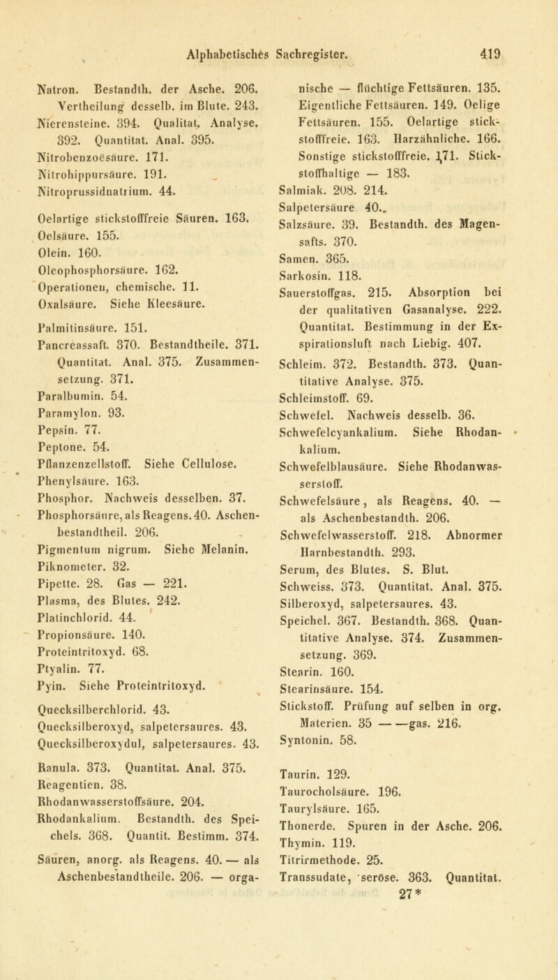 Natron. Bestandth. der Asche. 206. Vertheilung desselb. im Blute. 243. Nierensteine. 394. Qualität. Analyse. 392. Quantität. Anal. 395. Nitrobenzoesaure. 171. Nitrohippursäure. 191. Nitroprussidnatrium. 44. Oelartige stickstofffreie Säuren. 163. Oelsäure. 155. Olein. 160. Oleophosphorsäure. 162. Operationen, chemische. 11. Oxalsäure. Siehe Kleesäure. Palmitinsäure. 151. Pancreassaft. 370. Bestandtheile. 371. Quantität. Anal. 375. Zusammen- setzung. 371. Paralbumin. 54. Paramylon. 93. Pepsin. 77. Peptone. 54. Pflanzenzellstoff. Siehe Cellulose. Phenylsäure. 163. Phosphor. Nachweis desselben. 37. Phosphorsäure, als Reagens. 40. Aschen- bestandtheil. 206. Pigmentum nigrum. Siehe Melanin. Piknometer. 32. Pipette. 28. Gas — 221. Plasma, des Blutes. 242. Platinchlorid. 44. Propionsäure. 140. Proteintritoxyd. 68. Ptyalin. 77. Pyin. Siehe Proteintritoxyd. Quecksilberchlorid. 43. Quecksilberoxyd, salpetersaures. 43. Quecksilberoxydul, salpetersaures. 43. Ranula. 373. Quantität. Anal. 375. Reagentien. 38. Rhodanwasserstoffsäure. 204. Rhodankalium. Bestandth. des Spei- chels. 368. Quantit. Bestimm. 374. Säuren, anorg. als Reagens. 40. — als Aschenbestandtheile. 206. — orga- nische — flüchtige Fettsäuren. 135. Eigentliche Fettsäuren. 149. Oelige Fettsäuren. 155. Oelartige stick- stofffreie. 163. Harzähnliche. 166. Sonstige stickstofffreie. 1,71. Stick- stoffhaltige — 183. Salmiak. 208. 214. Salpetersäure 40.. Salzsäure. 39. Bestandth. des Magen- safts. 370. Samen. 365. Sarkosin. 118. Sauerstoffgas. 215. Absorption bei der qualitativen Gasanalyse. 222. Quantität. Bestimmung in der Ex- spirationsluft nach Liebig. 407. Schleim. 372. Bestandth. 373. Quan- titative Analyse. 375. Schleimstoff. 69. Schwefel. Nachweis desselb. 36. Schwefelcyankalium. Siehe Rhodan- kalium. Schwefelblausäure. Siehe Rhodanwas- serstoff. Schwefelsäure, als Reagens. 40. — als Aschenbestandth. 206. Schwefelwasserstoff. 218. Abnormer Harnbestandth. 293. Serum, des Blutes. S. Blut. Schweiss. 373. Quantität. Anal. 375. Silberoxyd, salpetersaures. 43. Speichel. 367. Bestandth. 368. Quan- titative Analyse. 374. Zusammen- setzung. 369. Stearin. 160. Stearinsäure. 154. Stickstoff. Prüfung auf selben in org. Materien. 35 gas. 216. Syntonin. 58. Taurin. 129. Taurocholsäure. 196. Taurylsäure. 165. Thonerde. Spuren in der Asche. 206. Thymin. 119. Titrirmethode. 25. Transsudate, seröse. 363. Quantität. 27*