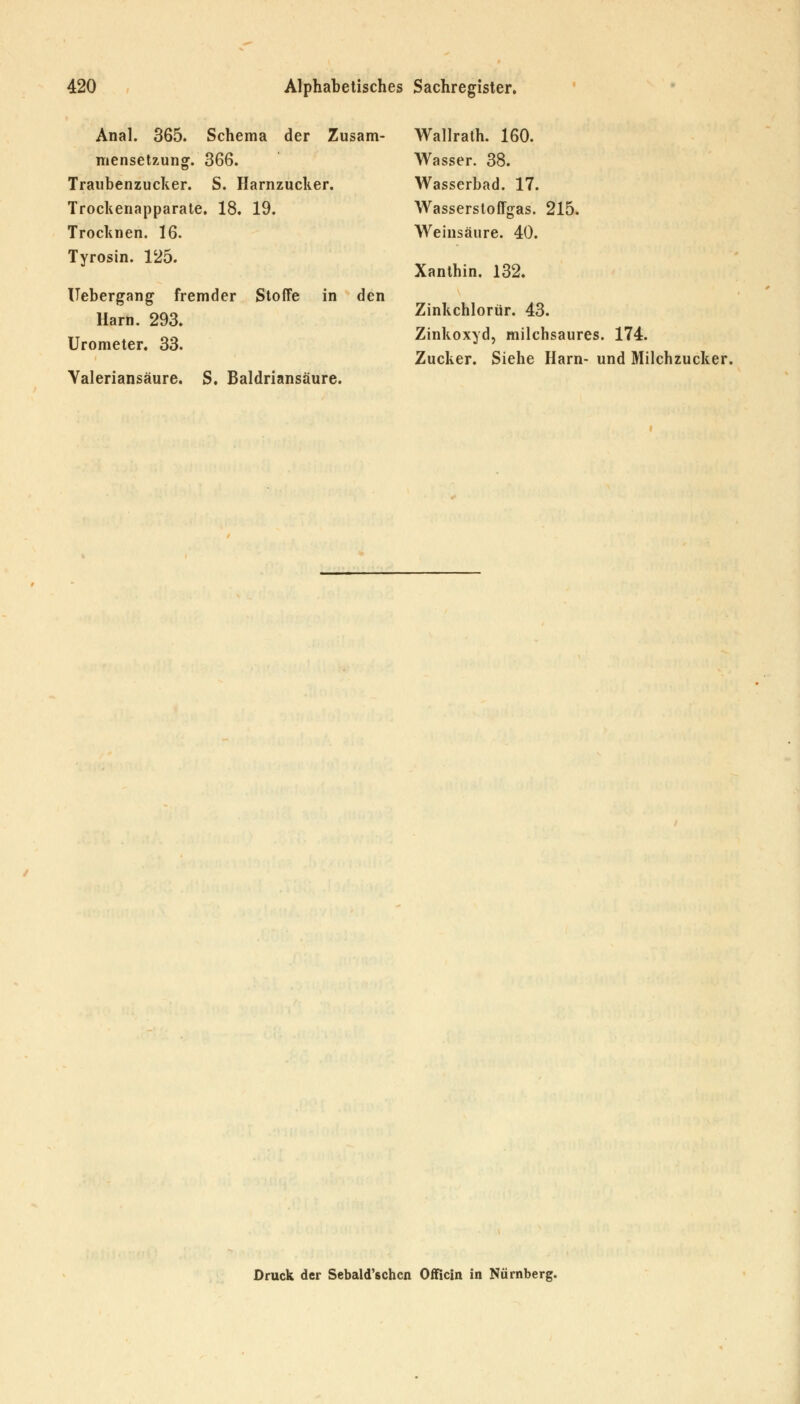 Anal. 365. Schema der Zusam- Wallrath. 160. mensetzung. 366. Wasser. 38. Traubenzucker. S. Harnzucker. Wasserbad. 17. Trockenapparate. 18. 19. Wasserstoffgas. 215. Trocknen. 16. Weinsäure. 40. Tyrosin. 125. Xanthin. 132. Uebergang fremder Stoffe in den Harn. 293. Zinkchlorür. 43. Urometer. 33. Zinkoxyd, milchsaures. 174. Zucker. Siehe Harn- und Milchzucker. Valeriansäure. S. Baldriansäure. Druck der Sebald'schcn Offlein in Nürnberg.