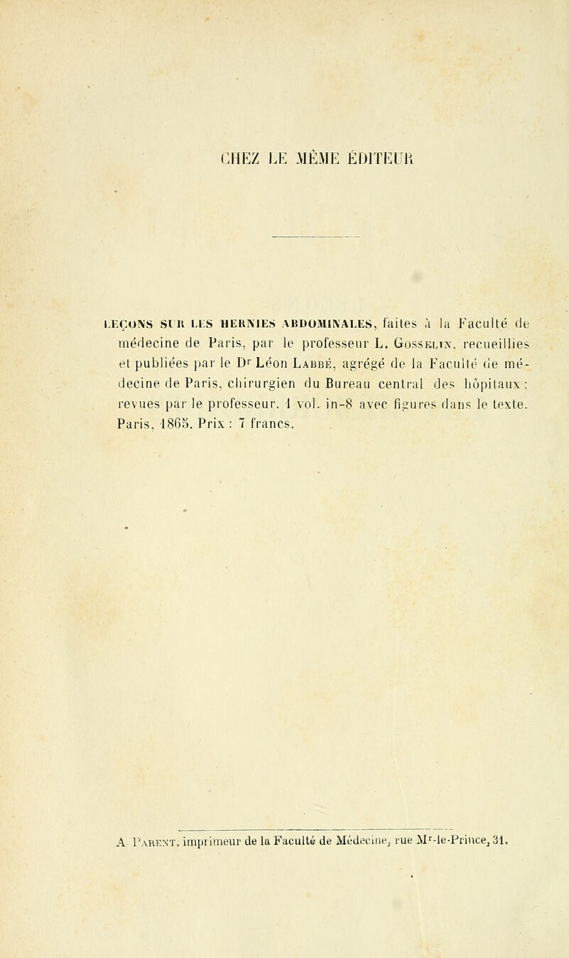 CHEZ LE MEME EDITEUR leçons sut LES hekmes abdominales, faites à la Faculté (le médecine de Paris, par le professeur L. Gosseltn, recueillies et publiées par le Dr Léon Labbé, agrégé de la Faculté de mé- decine de Paris, chirurgien du Bureau central des hôpitaux ; revues par le professeur. 1 vol. in-8 avec figures dans le texte. Paris, 1865. Prix : 7 francs. A- Parent, imprimeur de la Faculté de Médecine, me MMe-Prince, 31.