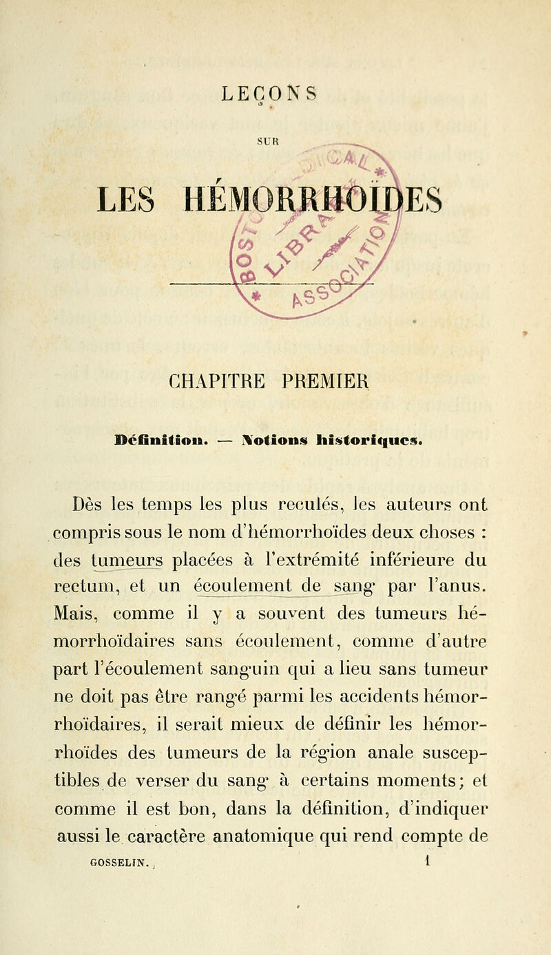 LES HÉMORRHOÏDES CHAPITRE PREMIER Définition. — Notions historiques. Dès les temps les plus reculés, les auteurs ont compris sous le nom d'hémorrhoïdes deux choses : des tumeurs placées à l'extrémité inférieure du rectum, et un écoulement de sang* par l'anus. Mais, comme il y a souvent des tumeurs hé- morrhoïdaires sans écoulement, comme d'autre part l'écoulement sang'uin qui a lieu sans tumeur ne doit pas être rang*é parmi les accidents hémor- rhoïdaires, il serait mieux de définir les hémor- rhoïdes des tumeurs de la région anale suscep- tibles de verser du sang* à certains moments; et comme il est bon, dans la définition, d'indiquer aussi le caractère anatomique qui rend compte de