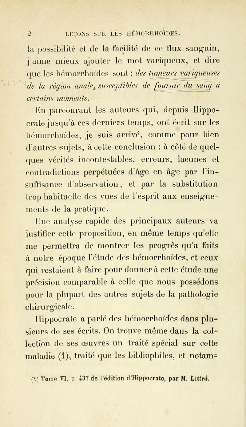 la possibilité et de la facilité de ce flux sangriin, j'aime mieux ajouter le mot variqueux, et dire ( [ue les hémorrhoïdes sont : des tumeurs variqueuses de la région anale, susceptibles de fournir du sang à certains moments. En parcourant les auteurs qui, depuis Hippo- crate jusqu'à ces derniers temps, ont écrit sur les hémorrhoïdes, je suis arrivé, comme pour bien d'autres sujets, à cette conclusion : à côté de quel- ques vérités incontestables, erreurs, lacunes et contradictions perpétuées d'âge en âg*e par l'in- suffisance d'observation, et par la substitution trop habituelle des vues de l'esprit aux enseigne- ments de la pratique. Une analyse rapide des principaux auteurs va justifier cette proposition, en même temps qu'elle me permettra de montrer les progrès qu'a faits à notre époque l'étude des hémorrhoïdes, et ceux qui restaient à faire pour donner à cette étude une précision comparable à celle que nous possédons pour la plupart des autres sujets de la patholog'ie chirurgicale. Hippocrate a parlé des hémorrhoïdes dans plu- sieurs de ses écrits. On trouve même dans la col- lection de ses œuvres un traité spécial sur cette maladie (1), traité que les bibliophiles, et notam- (!) Tome VI, p. 43Tde l'édition d'Hippocrate, par M. Littr4.