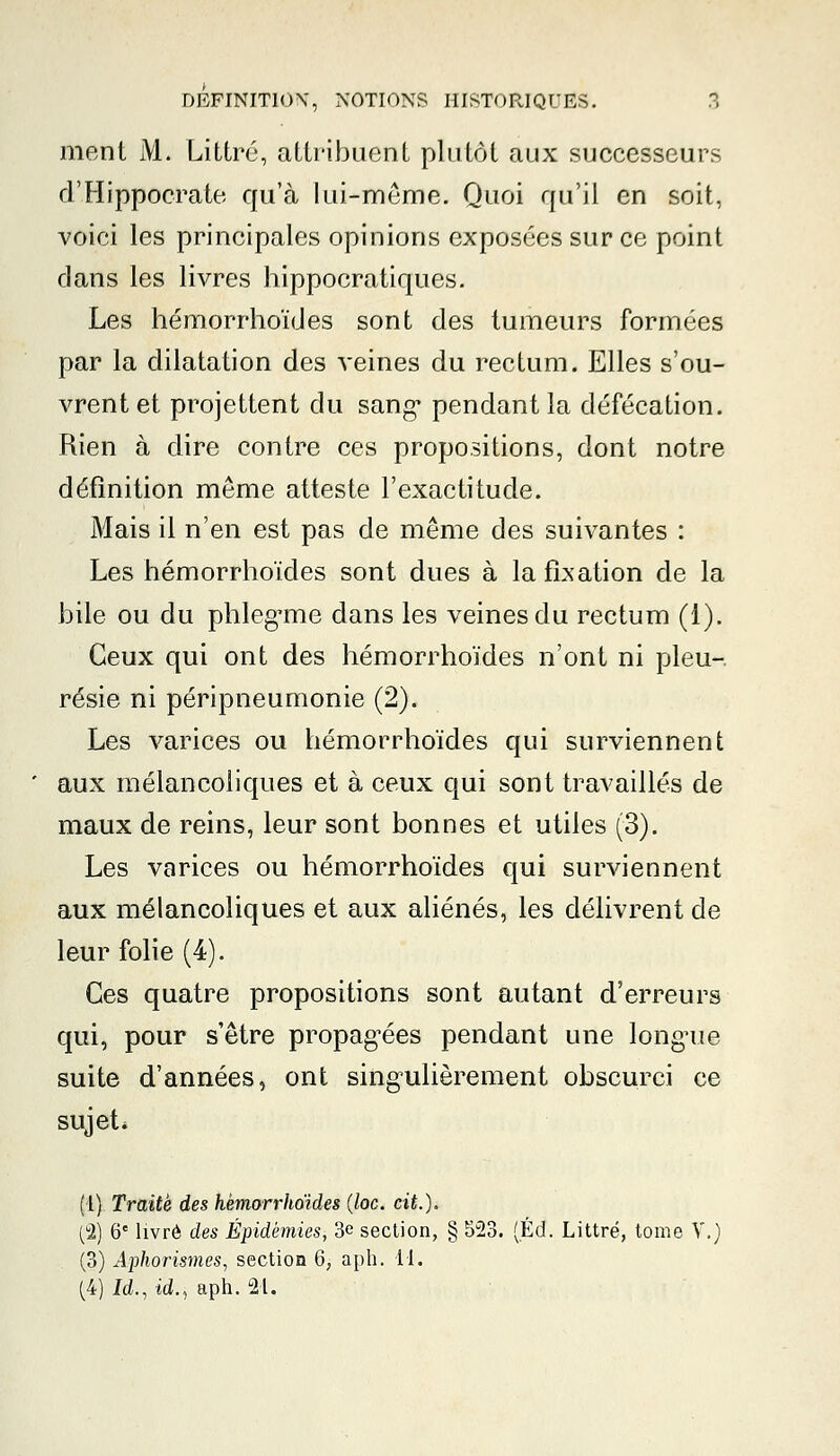 ment M. Littré, attribuent plutôt aux successeurs d'Hippoerate qu'à lui-même. Quoi qu'il en soit, voici les principales opinions exposées sur ce point dans les livres hippocratiques. Les hémorrhoïdes sont des tumeurs formées par la dilatation des veines du rectum. Elles s'ou- vrent et projettent du sang* pendant la défécation. Rien à dire contre ces propositions, dont notre définition même atteste l'exactitude. Mais il n'en est pas de même des suivantes : Les hémorrhoïdes sont dues à la fixation de la bile ou du phlegrne dans les veines du rectum (1). Ceux qui ont des hémorrhoïdes n'ont ni pleu- résie ni péripneumonie (2). Les varices ou hémorrhoïdes qui surviennent aux mélancoliques et à ceux qui sont travaillés de maux de reins, leur sont bonnes et utiles (3). Les varices ou hémorrhoïdes qui surviennent aux mélancoliques et aux aliénés, les délivrent de leur folie (4). Ces quatre propositions sont autant d'erreurs qui, pour s'être propagées pendant une longTie suite d'années, ont singulièrement obscurci ce sujet. (1) Traite des hémorrhoïdes (loc. cit.), (2) 6e livré des Épidémies, 3e section, § 523. (Éd. Littré, tome V.) (3) Aphorismes, section 6, aph. il. (4) Id.: id., aph. 21.