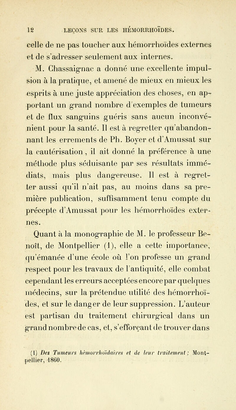 celle de ne pas toucher aux hémorrhoïdes externes et de s'adresser seulement aux internes. M. Chassaignac a donné une excellente impul- sion à la pratique, et amené de mieux en mieux les esprits à une juste appréciation des choses, en ap- portant un gTand nombre d'exemples de tumeurs et de flux sangmins guéris sans aucun inconvé- nient pour la santé. Il est à regretter qu'abandon- nant les errements de Ph. Boyer et d'Amussat sur la cautérisation, il ait donné la préférence à une méthode plus séduisante par ses résultats immé- diats, mais plus dangereuse. Il est à regret- ter aussi qu'il n'ait pas, au moins dans sa pre- mière publication, suffisamment tenu compte du précepte d'Amussat pour les hémorrhoïdes exter- nes. Quant a la monographie de M. le professeur Be- noît, de Montpellier (1), elle a cette importance, qu'émanée d'une école où l'on professe un gTand respect pour les travaux de l'antiquité, elle combat cependant les erreurs acceptées encore par quelques médecins, sur la prétendue utilité des hémorrhoï- des, et sur le danger de leur suppression. L'auteur est partisan du traitement chirurgical dans un gTand nombrede cas, et, s'efforcant de trouver dans (1) Des Tumeurs hémorrhoidaires et de leur traitement; Mont- pellier, 1860.