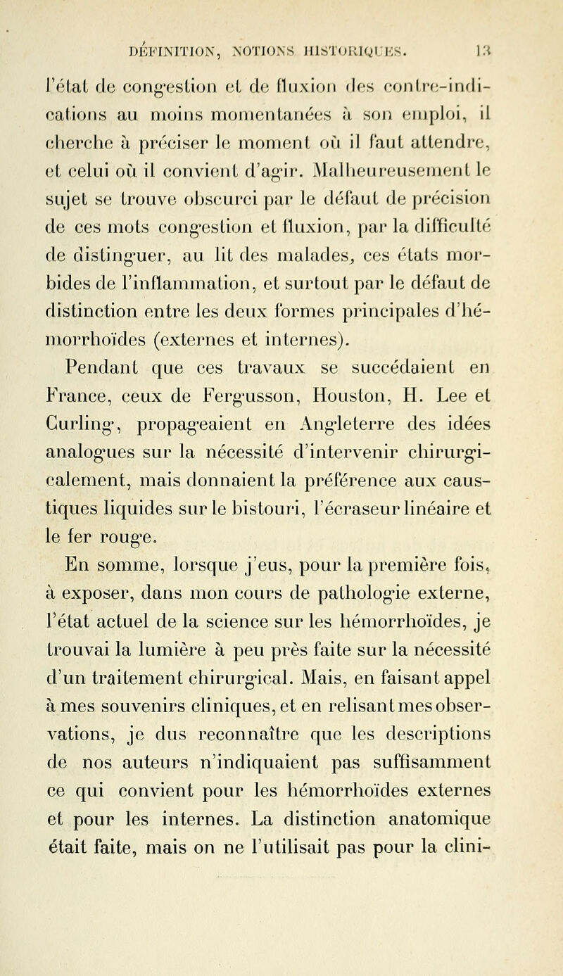 l'état de congestion et de fluxion dos contre-indi- cations au moins momentanées h son emploi, il cherche à préciser le moment où il faut attendre, et eelui où il convient d'agir. Malheureusement le sujet se trouve obscurci par le défaut de précision de ces mots congestion et fluxion, par la difficulté de distinguer, au lit des malades, ces états mor- bides de l'inflammation, et surtout par le défaut de distinction entre les deux formes principales d'hé- morrhoïdes (externes et internes). Pendant que ces travaux se succédaient en France, ceux de Fergusson, Houston, H. Lee et Curling, propageaient en Angleterre des idées analogues sur la nécessité d'intervenir chirurgi- calement, mais donnaient la préférence aux caus- tiques liquides sur le bistouri, l'écraseur linéaire et le fer roug*e. En somme, lorsque j'eus, pour la première fois, à exposer, dans mon cours de pathologie externe, l'état actuel de la science sur les hémorrhoïdes, je trouvai la lumière à peu près faite sur la nécessité d'un traitement chirurgical. Mais, en faisant appel à mes souvenirs cliniques, et en relisant mes obser- vations, je dus reconnaître que les descriptions de nos auteurs n'indiquaient pas suffisamment ce qui convient pour les hémorrhoïdes externes et pour les internes. La distinction anatomique était faite, mais on ne F utilisait pas pour la clini-