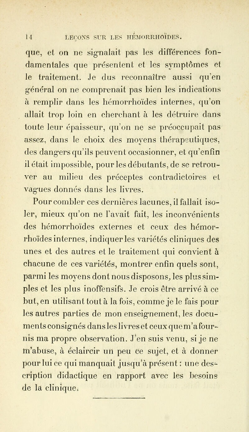 que, et on ne signalait pas les différences fon- damentales que présentent et les symptômes et le traitement. Je dus reconnaître aussi qu'en général on ne comprenait pas bien les indications à remplir dans les hémorrhoïdes internes, qu'on allait trop loin en cherchant à les détruire dans toute leur épaisseur, qu'on ne se préoccupait pas assez, dans le choix des moyens thérapeutiques, des dangers qu'ils peuvent occasionner, et qu'enfin il était impossible, pour les débutants, de se retrou- ver au milieu des préceptes contradictoires et vagues donnés dans les livres. Pour combler ces dernières lacunes, il fallait iso- ler, mieux qu'on ne l'avait fait, les inconvénients des hémorrhoïdes externes et ceux des hémor- rhoïdes internes, indiquer les variétés cliniques des unes et des autres et le traitement qui convient à chacune de ces variétés, montrer enfin quels sont, parmi les moyens dont nous disposons., les plus sim- ples et les plus inoffensifs. Je crois être arrivé à ce but, en utilisant tout à la fois, comme je le fais pour les autres parties de mon enseignement, les docu- ments consignés dans les livres et ceux que m'a four- nis ma propre observation. J'en suis venu, si je ne m'abuse, à éclaircir un peu ce sujet, et à donner pour lui ce qui manquait jusqu'à présent ; une des- cription didactique en rapport avec les besoins de la clinique;