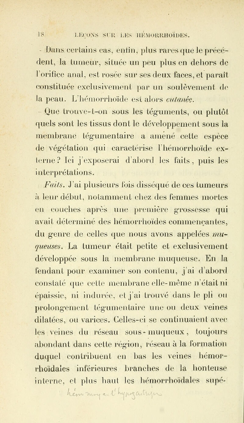 Dans certains cas, enfin, plus rares que le précé- dent, la tumeur, située un peu plus en dehors de l'orifice anal, est rosée sur ses deux faces, et paraît constituée exclusivement par un soulèvement de la peau. L'hémorrhoïde est alors cutanée. Que trouve-t-on sous les téguments, ou plutôt quels sont les tissus don t le développement sous la membrane tégumentaire a amené cette espèce de végétation qui caractérise l'hémorrhoïde ex- terne? Ici j'exposerai d'abord les faits, puis les interprétations. Faits. J'ai plusieurs fois disséqué de ces tumeurs à leur début, notamment chez des femmes mortes en couches après une première gTOSsesse qui avait déterminé des hémorrhoïdes commençantes, du genre de celles que nous avons appelées mu- queuses. La tumeur était petite et exclusivement développée sous la membrane muqueuse. En la fendant pour examiner son contenu, j'ai d'abord constaté que cette membrane elle-même n'était ni épaissie, ni indurée, et j'ai trouvé dans le pli ou prolongement tégumentaire une ou deux veines dilatées, où varices. Celles-ci se continuaient avec les veines du réseau sous-muqueux, toujours abondant dans cette région, réseau à la formation duquel contribuent en bas les veines hémor- rhoïdaies inférieures branches de la honteuse interne, et plus haut les hémorrhoïdales supé- / <