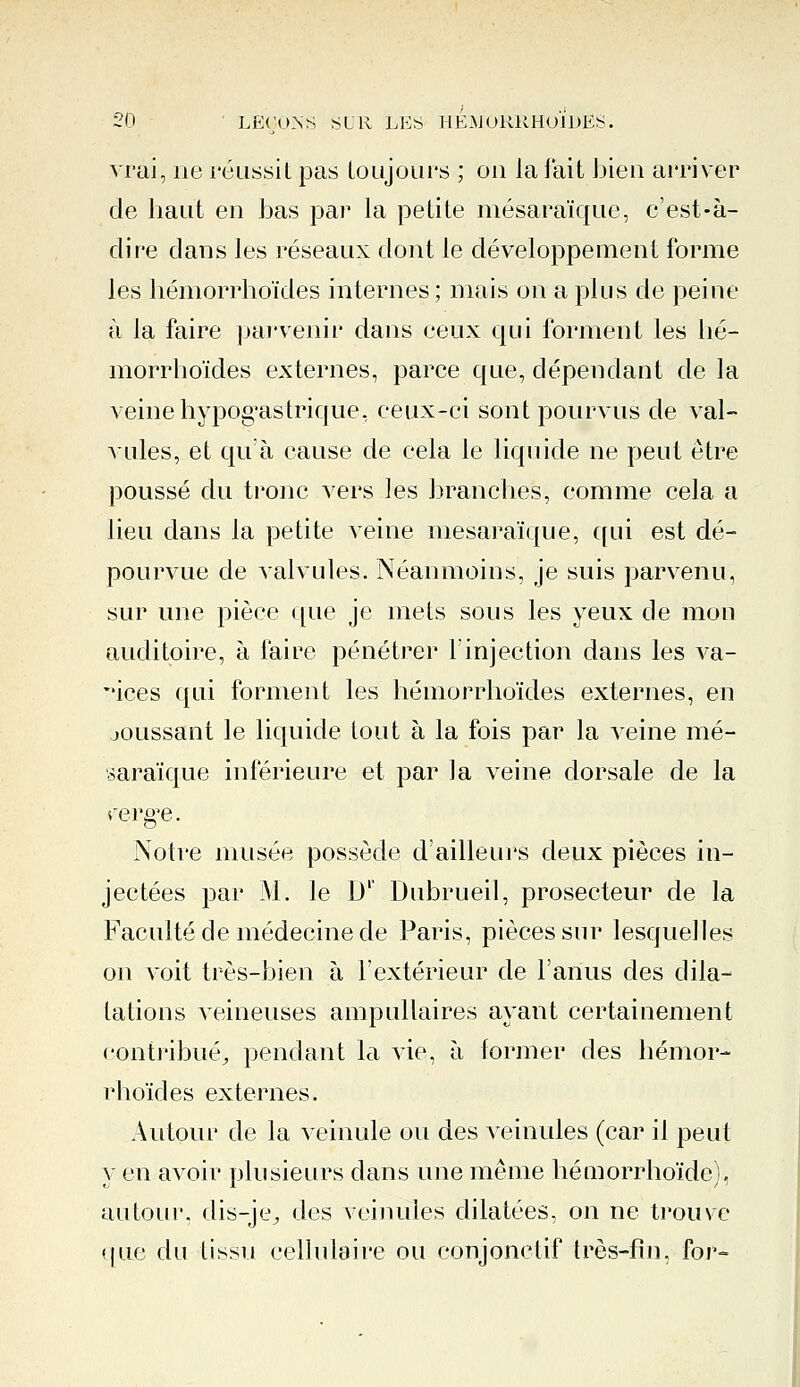 vrai, ne réussit pas toujours ; on la fait bien arriver de haut en bas par la petite mésaraïque, c'est-à- dire dans les réseaux dont le développement forme les liémorrhoïdes internes; mais on a plus de peine à la faire parvenir dans ceux qui forment les lié- morrhoïdes externes, parce que, dépendant de la veine hypogastrique, ceux-ci sont pourvus de val- vules, et qu'à cause de cela le liquide ne peut être poussé du tronc vers les branches, comme cela a lieu dans la petite veine mésaraïque, qui est dé- pourvue de valvules. Néanmoins, je suis parvenu, sur une pièce que je mets sous les yeux de mon auditoire, à faire pénétrer l'injection dans les va- rices qui forment les liémorrhoïdes externes, en joussant le liquide tout à la fois par la veine mé- saraïque inférieure et par la veine dorsale de la rerg'e. Notre musée possède d'ailleurs deux pièces in- jectées par M. le D' Dubrueil, prosecteur de la Faculté de médecine de Paris, pièces sur lesquelles on voit très-bien à l'extérieur de l'anus des dila- tations veineuses ampullaires ayant certainement contribué., pendant la vie, à former des liémor- rhoïdes externes. Autour de la veinule ou des veinules (car il peut y en avoir plusieurs clans une même hémorrhoïde). autour, dis-je^ des veinules dilatées, on ne trouve que du tissu cellulaire ou conjonctif très-fin, for-