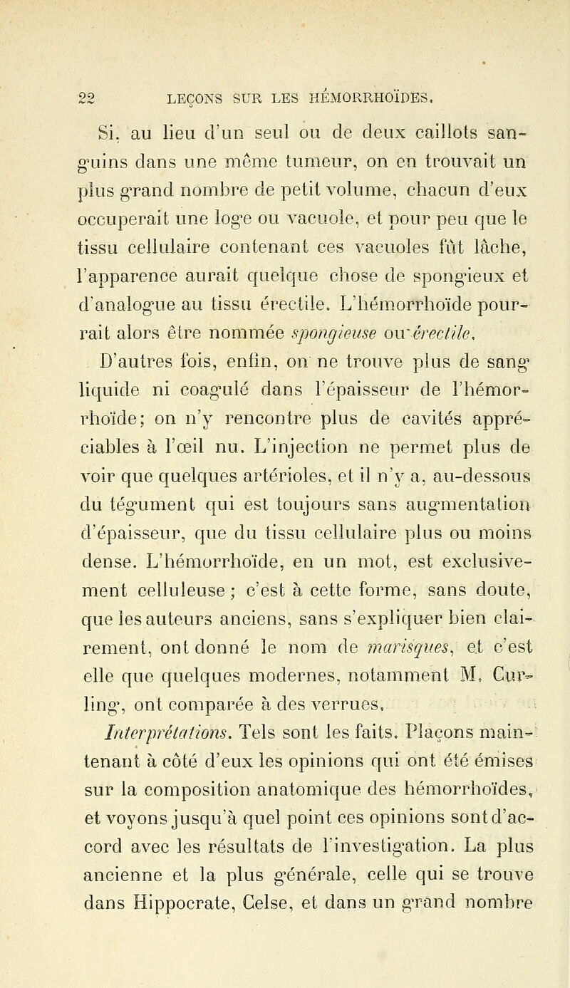 Si. au lieu d'un seul ou de deux caillots san- guins dans une même tumeur, on en trouvait un plus grand nombre de petit volume, chacun d'eux occuperait une loge ou vacuole, et pour peu que le tissu cellulaire contenant ces vacuoles fût lâche, l'apparence aurait quelque chose de spongieux et d'analogue au tissu érectile. L'hémorrhoïde pour- rait alors être nommée spongieuse ou*érectile. D'autres fois, enfin, on ne trouve plus de sang1 liquide ni coagulé dans l'épaisseur de l'hémor- rhoïde; on n'y rencontre plus de cavités appré- ciables à l'œil nu. L'injection ne permet plus de voir que quelques artérioles, et il n'y a, au-dessous du tégument qui est toujours sans augmentation d'épaisseur, que du tissu cellulaire plus ou moins dense. L'hémorrhoïde, en un mot, est exclusive- ment celluleuse ; c'est à cette forme, sans doute, que les auteurs anciens, sans s'expliquer bien clai- rement, ont donné le nom de marisques^ et c'est elle que quelques modernes, notamment M, Cur- ling, ont comparée à des verrues, Interprétations. Tels sont les faits. Plaçons main- tenant à côté d'eux les opinions qui ont été émises sur la composition anatomique des hémorrhoïdes, et voyons jusqu'à quel point ces opinions sont d'ac- cord avec les résultats de l'investigation. La plus ancienne et la plus générale, celle qui se trouve dans Hippocrate, Gelse, et dans un grand nombre