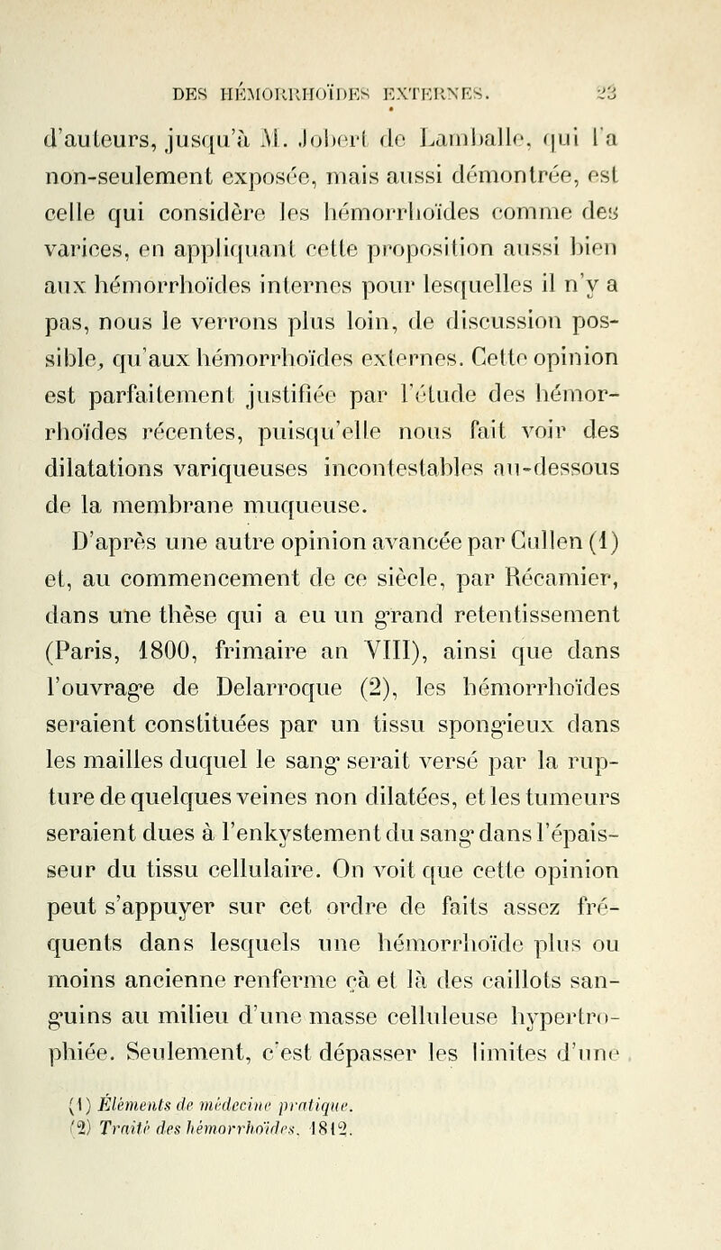 d'auteurs, jusqu'à AL Jpbert de Lamballe, qui la non-seulement exposée, mais aussi démontrée, esj celle qui considère ]es hémorrhoïdes comme des varices, en appliquant cette proposition aussi bien aux hémorrhoïdes internes pour lesquelles il n'y a pas, nous le verrons plus loin, de discussion pos- sible, qu'aux hémorrhoïdes externes. Cette opinion est parfaitement justifiée par l'étude des hémor- rhoïdes récentes, puisqu'elle nous fait voir des dilatations variqueuses incontestables au-dessous de la membrane muqueuse. D'après une autre opinion avancée par Gullen (1) et, au commencement de ce siècle, par Récamier, dans une thèse qui a eu un grand retentissement (Paris, 1800, frimaire an VIII), ainsi que dans l'ouvrage de Delarroque (2), les hémorrhoïdes seraient constituées par un tissu spongieux clans les mailles duquel le sang* serait versé par la rup- ture de quelques veines non dilatées, et les tumeurs seraient dues à l'enkystement du sang' dans l'épais- seur du tissu cellulaire. On voit que cette opinion peut s'appuyer sur cet ordre de faits assez fré- quents dans lesquels une hémorrhoïde plus ou moins ancienne renferme oà et là des caillots san- guins au milieu d'une masse celluleuse hypertro- phiée. Seulement, c'est dépasser les limites d'une (1) Éléments de médecine pratique. (2) Traité des hémorrhoïdes. 18t°2.