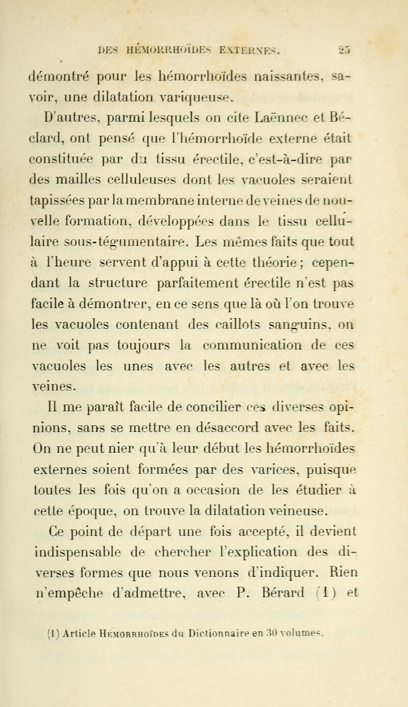 démontré pour les hémorrhoïdes naissantes, sa- voir, une dilatation variqueuse. D'autres, parmi lesquels on cite Laënnec et B '- clard, ont pensé que l'hémorrhoïde externe était constituée par di tissu érectile, c'est-à-dire par des mailles celluleuses dont les vacuoles seraient tapissées par la membrane interne déveines de nou- velle formation, développées dans le tissu cellu- laire sous-tégumentaire. Les mêmes faits que tout à l'heure servent d'appui à cette théorie ; cepen- dant la structure parfaitement érectile n'est pas facile à démontrer, en ce sens que là où l'on trouve les vacuoles contenant des caillots sanguins, on ne voit pas toujours la communication de ces vacuoles les unes avec les autres et avec les veines. Il me paraît facile de concilier ces diverses opi- nions, sans se mettre en désaccord avec les faits. On ne peut nier qu'à leur début les hémorrhoïdes externes soient formées par des varices, puisque toutes les fois qu'on a occasion de les étudier à cette époque, on trouve la dilatation veineuse. Ce point de départ une fois accepté, il devient indispensable de chercher l'explication des di- verses formes que nous venons d'indiquer. Rien n'empêche d'admettre, avec P. Bérard 1) et [l] Article Hemorrhoïde;; du Dictionnaire en 30 volume-.
