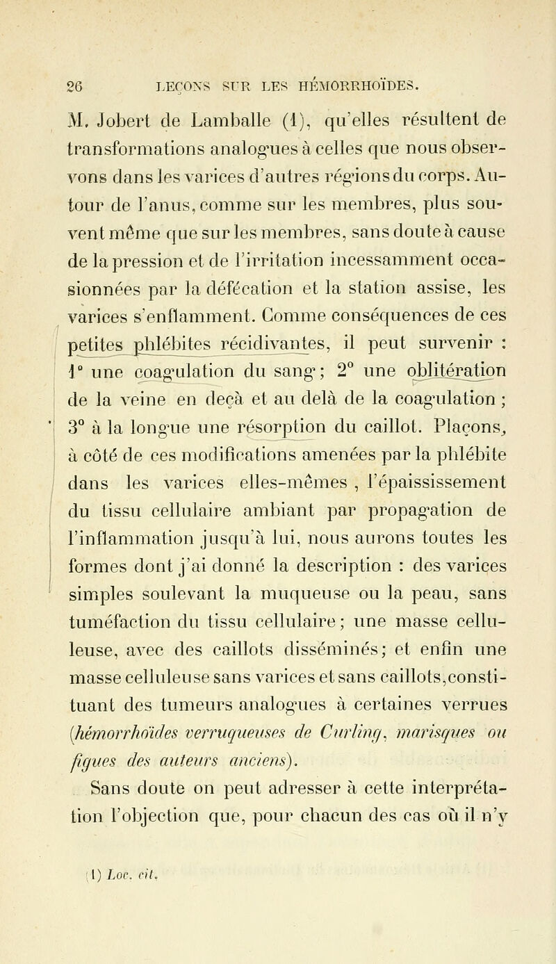 M. Jobert de Lamballe (1), qu'elles résultent de transformations analogies à celles que nous obser- vons dans les varices d'autres régions du corps. Au- tour de l'anus, comme sur les membres, plus sou- vent même que sur les membres, sans doute à cause de la pression et de l'irritation incessamment occa- sionnées par la défécation et la station assise, les varices s'enflamment. Gomme conséquences de ces petites phlébites récidivantes, il peut survenir : 1° une coagulation du sang1; 2° une oblitération de la veine en deçà et au delà de la coagulation ; 3° à la longue une résorption du caillot. Plaçons, à côté de ces modifications amenées par la phlébite dans les varices elles-mêmes , l'épaississement du tissu cellulaire ambiant par propagation de l'inflammation jusqu'à lui, nous aurons toutes les formes dont j'ai donné la description : des varices simples soulevant la muqueuse ou la peau, sans tuméfaction du tissu cellulaire ; une masse cellu- leuse, avec des caillots disséminés; et enfin une masse celluleuse sans varices et sans caillots,consti- tuant des tumeurs analogues à certaines verrues (hémorrhoïdes verruqueuses de Curling, marisques ou figues des auteurs anciens). Sans doute on peut adresser à cette interpréta- tion l'objection que, pour chacun des cas où il n'y l) Loi, cit.