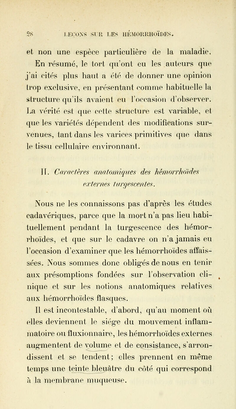 et non une espèce particulière de la maladie, En résumé, le tort qu'ont eu les auteurs que j'ai cités plus haut a été de donner une opinion trop exclusive, en présentant comme habituelle la structure qu'ils avaient eu l'occasion d'observer. La vérité est que cette structure est variable, et que les variétés dépendent des modifications sur- venues, tant dans les varices primitives que dans le tissu cellulaire environnant. 11. Caractères anatomiques des hémorrhoïdes externes turcjescentes. Nous ne les connaissons pas d'après les études cadavériques, parce que la mort n'a pas lieu habi- tuellement pendant la turgescence des hémor- rhoïdes, et que sur le cadavre on n'a jamais eu l'occasion d'examiner que les hémorrhoïdes affais- sées. Nous sommes donc obligés de nous en tenir aux présomptions fondées sur l'observation cli- nique et sur les notions anatomiques relatives aux hémorrhoïdes flasques. Il est incontestable, d'abord, qu'au moment où elles deviennent le siège du mouvement inflam- matoire ou fluxionnaire, les hémorrhoïdes externes augmentent de volume et de consistance, s'arron- dissent et se tendent; elles prennent en même temps une teinte bleuâtre du côté qui correspond à la membrane muqueuse.