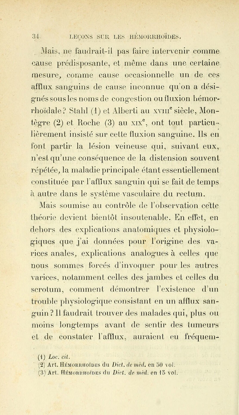 Mais, ne faudrait-il pas faire intervenir comme cause prédisposante, et même dans une certaine mesure, comme cause occasionnelle un de ces afflux sanguins de cause inconnue qu'on a dési- gnés sous les noms de congestion ou fluxion hémor- rhoïdale? Stahl (1) et Alberti au xvme siècle, Mon- tègre (2) et Roche (3) au xixe, ont tout particu- lièrement insisté sur cette fluxion sanguine. Ils en font partir la lésion veineuse qui, suivant eux, n'est qu'une conséquence de la distension souvent répétée, la maladie principale étant essentiellement constituée par l'afflux sanguin qui se fait de temps à autre dans le système vasculaire du rectum. Mais soumise au contrôle de l'observation cette théorie devient bientôt insoutenable. En effet, en dehors des explications anatomiques et physiolo- giques que j'ai données pour l'origine des va- rices anales, explications analogues à celles que nous sommes forcés d'invoquer pour les autres varices, notamment celles des jambes et celles du scrotum, comment démontrer l'existence d'un trouble physiologique consistant en un afflux san- guin? Il faudrait trouver des malades qui, plus ou moins longtemps avant de sentir des tumeurs et de constater l'afflux, auraient eu fréqueni- (i) Loc. cit. (2) Art. Hémorrhoïdes du Dict. de mëd. en 50 vol. (3) Art. Hémorrhoïdes du Dict, de mëd: en 15 vol.