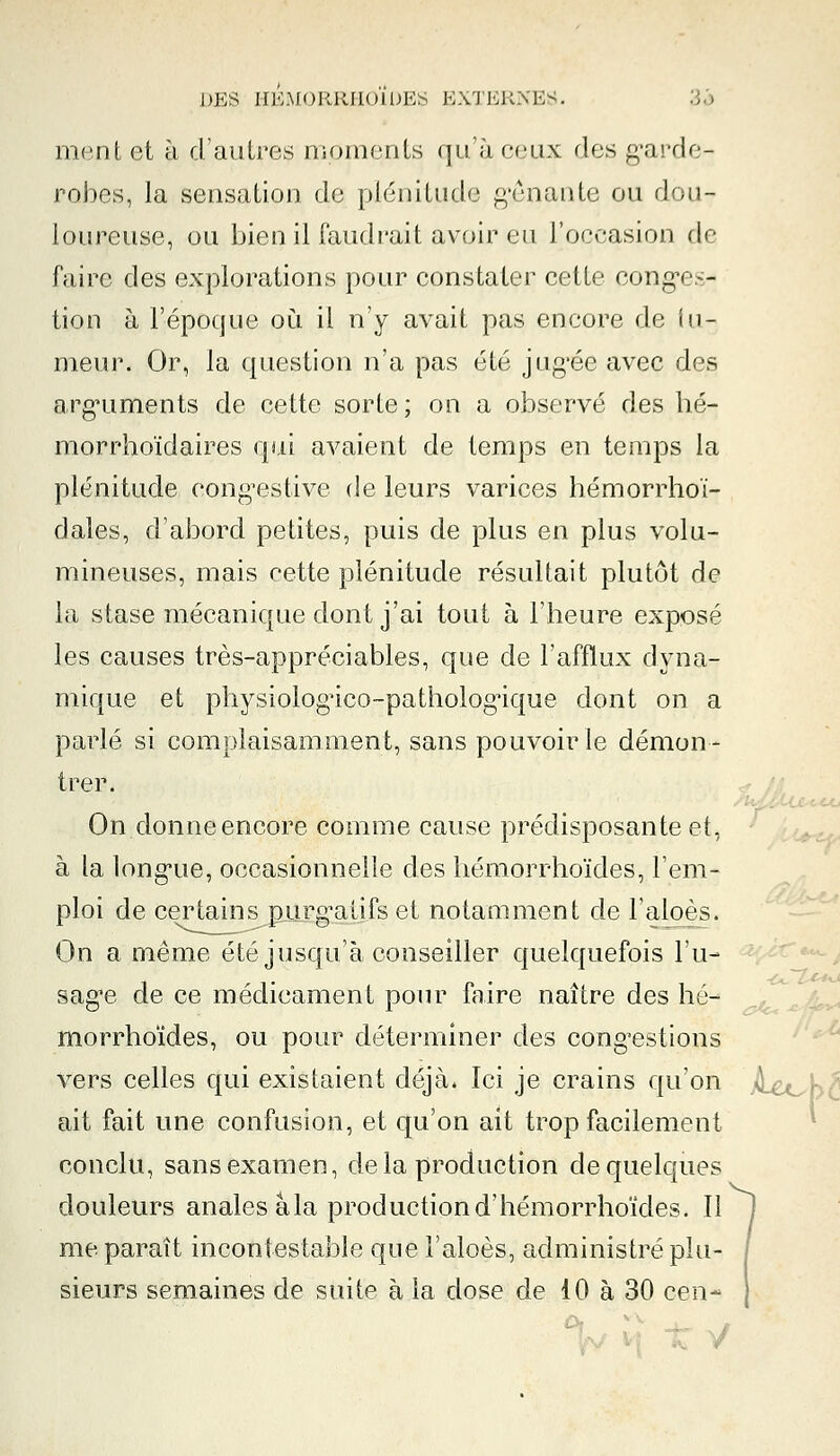 ment et à d'autres moments qu'à ceux des garde- robes, la sensation de plénitude gênante ou dou- loureuse, ou bien il faudrait avoir eu l'occasion de faire des explorations pour constater celle conges- tion à l'époque où il n'y avait pas encore de tu- meur. Or, la question n'a pas été jug'ée avec des arguments de cette sorte; on a observé des hé- morrhoïdaires qui avaient de temps en temps la plénitude congestive de leurs varices hémorrhoï- dales, d'abord petites, puis de plus en plus volu- mineuses, mais cette plénitude résultait plutôt de la stase mécanique dont j'ai tout à l'heure exposé les causes très-appréciables, que de l'afflux dyna- mique et physiologïco-patholog'ique dont on a parlé si complaisamment, sans pouvoir le démon- trer. On donne encore comme cause prédisposante et, à la longue, occasionnelle des liémorrhoïdes, l'em- ploi de certains purgatifs et notamment de l'aloès. On a même été jusqu'à conseiller quelquefois l'u- sage de ce médicament pour faire naître des lié- morrhoïdes, ou pour déterminer des congestions vers celles qui existaient déjà. Ici je crains qu'on ait fait une confusion, et qu'on ait trop facilement conclu, sans examen, delà production de quelques douleurs anales àla productiond'hémorrhoïdes. Il me paraît incontestable que l'aloès, administré plu- sieurs semaines de suite à la dose de 10 à 30 cen-