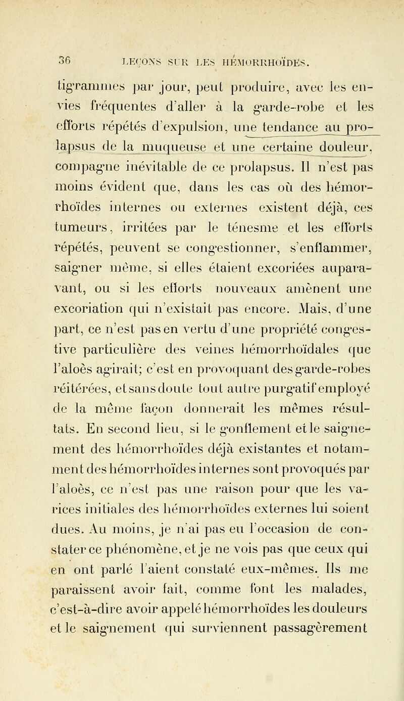 figrammes par jour, peut produire, avec les en- vies fréquentes d'aller à la garde-robe et les efforts répétés d'expulsion, une tendance juy3£0-^ lapsus de la muqueuse et une certaine douleur, compagne inévitable de ce prolapsus. Il n'est pas moins évident que, dans les cas où des hémor- rhoïdes internes ou externes existent déjà, ces tumeurs, irritées par le ténesme et les efforts répétés, peuvent se congestionner, s'enflammer, saigner même, si elles étaient excoriées aupara- vant, ou si les efforts nouveaux amènent une excoriation qui n'existait pas encore. Mais, d'une part, ce n'est pas en vertu d'une propriété conges- tive particulière des veines hémorrhoïdales que l'aloès agirait; c'est en provoquant des garde-robes réitérées, et sans doute tout autre purgatif employé de la même façon donnerait les mêmes résul- tats. En second lieu, si le gonflement et le saigne- ment des hémorrhoïdes déjà existantes et notam- ment des hémorrhoïdes internes sont provoqués par l'aloès, ce n'est pas une raison pour que les va- rices initiales des hémorrhoïdes externes lui soient dues. Au moins, je n'ai pas eu l'occasion de con- stater ce phénomène, et je ne vois pas que ceux qui en ont parlé l'aient constaté eux-mêmes. Ils me paraissent avoir fait, comme font les malades, c'est-à-dire avoir appelé hémorrhoïdes les douleurs et le saignement qui surviennent passagèrement