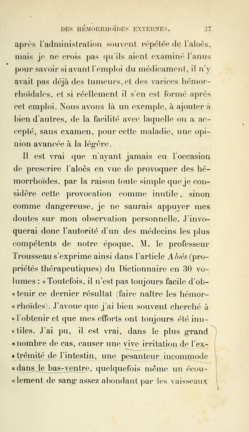 après l'administration souvent répétée de l'aloôs, mais je ne crois pas qu'ils aient examiné l'anus pour savoir si avant l'emploi du médicament, il n'y avait pas déjà des tumeurs, et des varices hémor- rhoïdales, et si réellement il s'en est formé après eet emploi. Nous avons là un exemple, à ajouter à bien d'autres, de la facilité avee laquelle on a ae- eepté, sans examen, pour cette maladie, une opi- nion avancée à la légère. Il est vrai que n'ayant jamais eu l'occasion de prescrire Faloès en vue de provoquer des hé- morrhoïdes, par la raison toute simple que je con- sidère cette provocation comme inutile, sinon comme dangereuse, je ne saurais appuyer mes doutes sur mon observation personnelle. J'invo- querai donc l'autorité d'un des médecins les plus compétents de notre époque. M. le professeur Trousseau s'exprime ainsi dans l'article Aloès (pro- priétés thérapeutiques) du Dictionnaire en 30 vo- lumes : « Toutefois, il n'est pas toujours facile d'ob- « tenir ce dernier résultat (faire naître les hémor- «rhoïdes). J'avoue que j'ai bien souvent cherché à « l'obtenir et que mes efforts ont toujours été inu- tiles. J'ai pu, il est vrai, dans le plus grand « nombre de cas, causer une vive irritation de F ex- trémité de l'intestin, une pesanteur incommode «dans le bas-ventre, quelquefois même un écou- te lement de sang* assez abondant par les vaisseaux