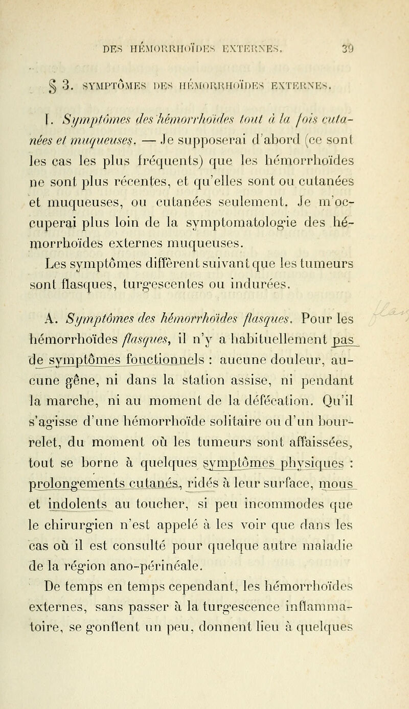 § 3. SYMPTÔMES DES HEMORRHOÏDES EXTERNES. I. Symptômes des hémorrhoïdes tout à la /ois ru fa- nées et muqueuses. — Je supposerai d'abord (ce sont les cas les plus fréquents) que les hémorrhoïdes ne sont plus récentes, et qu'elles sont ou cutanées et muqueuses, ou cutanées seulement. Je m'oc- cuperai plus loin de la symptoniatologie des hé- morrhoïdes externes muqueuses. Les symptômes diffèrent suivant que les tumeurs sont flasques, turgescentes ou indurées. A. Symptômes des hémorrhoïdes flasques. Pour les hémorrhoïdes flasques, il n'y a habituellement pas de symptômes fonctionnels : aucune douleur, au- cune gêne, ni dans la station assise, ni pendant la marche, ni au moment de la défécation. Qu'il s'agisse d'une hémorrhoïde solitaire ou d'un bour- relet, du moment où les tumeurs sont affaissées,, tout se borne à quelques symptômes physiques : ■prolongements cutanés, ridés à leur surface, mous et indolents au toucher, si peu incommodes que le chirurgien n'est appelé à les voir que dans les cas où il est consulté pour quelque autre maladie de la région ano-périnéale. De temps en temps cependant, les hémorrhoïdes externes, sans passer à la turgescence inflamma- toire, se gonflent un peu, donnent lieu à quelques