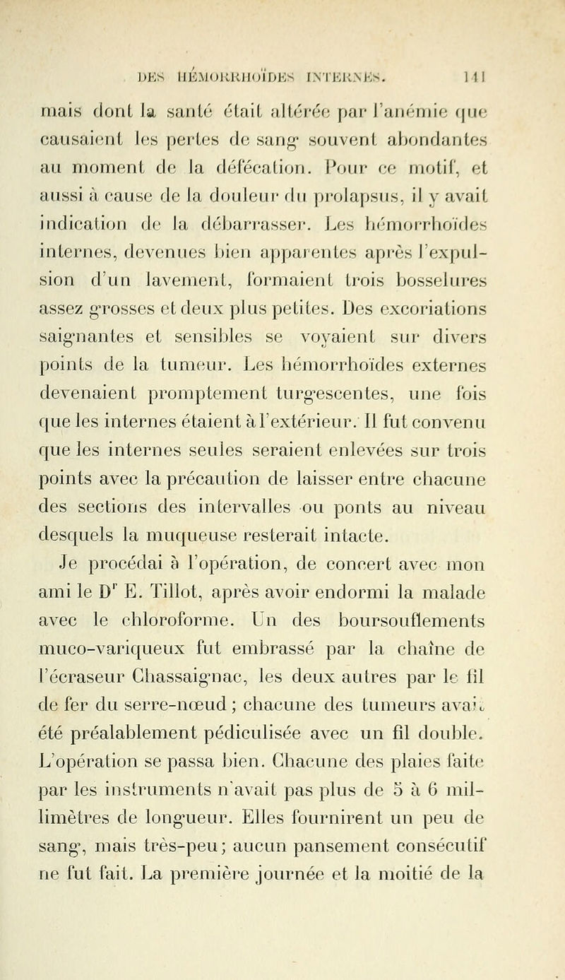 mais dont Ja santé était altérée par l'anémie que causaient les perles de sang1 souvent abondantes au moment de la défécation. Pour ce motif, et aussi à cause de la douleur d\\ prolapsus, il y avait indication de la débarrasser. Les hémorrhoïdes internes, devenues bien apparentes après l'expul- sion d'un lavement, formaient trois bosselures assez grosses et deux plus petites. Des excoriations saignantes et sensibles se voyaient sur divers points de la tumeur. Les hémorrhoïdes externes devenaient promptement turgescentes, une fois que les internes étaient à l'extérieur. Il fut convenu que les internes seules seraient enlevées sur trois points avec la précaution de laisser entre chacune des sections des intervalles ou ponts au niveau desquels la muqueuse resterait intacte. Je procédai à l'opération, de concert avec mon ami le Dr E. Tillot, après avoir endormi la malade avec le chloroforme. Un des boursouflements muco-variqueux fut embrassé par la chaîne de l'écraseur Chassaig*nac, les deux autres par le fil de fer du serre-nœud ; chacune des tumeurs avaii été préalablement pédiculisée avec un fil double. L'opération se passa bien. Chacune des plaies faite par les instruments n'avait pas plus de 5 à 6 mil- limètres de longueur. Elles fournirent un peu de sang% mais très-peu; aucun pansement consécutif ne fut fait. La première journée et la moitié de la