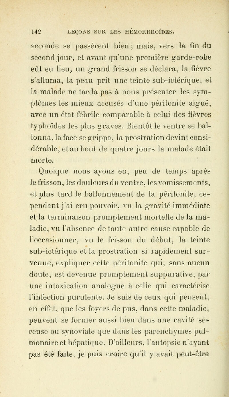 seconde se passèrent bien ; mais, vers la fin du second jour, et avant qu'une première g*arde-robe eût eu lieu, un grand frisson se déclara, la fièvre s'alluma, la peau prit une teinte sub-ictérique, et la malade ne tarda pas à nous présenter les sym- ptômes les mieux accusés d'une péritonite aiguë, avec un état fébrile comparable à celui des fièvres typhoïdes les plus graves. Bientôt le ventre se bal- lonna, la face se grippa, la prostration devint consi- dérable, et au bout de quatre jours la malade était morte. Quoique nous ayons eu, peu de temps après le frisson, les douleurs du ventre, les vomissements, et plus tard le ballonnement de la péritonite, ce- pendant j'ai cru pouvoir, vu la gravité immédiate et. la terminaison promptement mortelle de la ma- ladie, vu l'absence de toute autre cause capable de l'occasionner, vu le frisson du début, la teinte sub-ictérique et la prostration si rapidement sur- venue, expliquer cette péritonite qui, sans aucun doute, est devenue promptement suppurative, par une intoxication analogue à celle qui caractérise l'infection purulente. Je suis de ceux qui pensent, en effet, que les foyers de pus, dans cette maladie, peuvent se former aussi bien dans une cavité sé- reuse ou synoviale que dans les parenchymes pul- monaire et hépatique. D'ailleurs, l'autopsie n'ayant pas été faite, je puis croire qu'il y avait peut-être