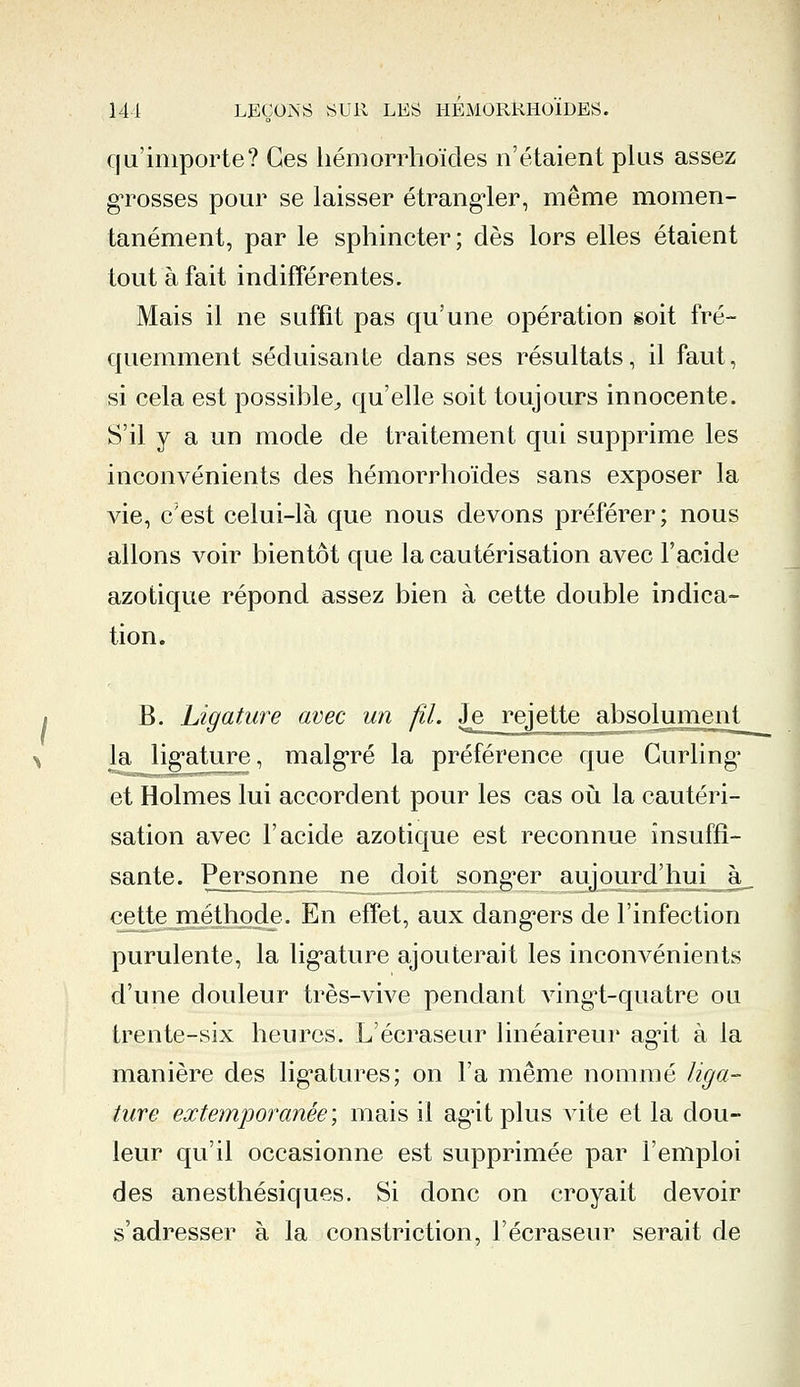 qu'importe? Ces liémorrhoïdes n'étaient plus assez grosses pour se laisser étrangler, même momen- tanément, par le sphincter; dès lors elles étaient tout à fait indifférentes. Mais il ne suffit pas qu'une opération soit fré- quemment séduisante dans ses résultats, il faut, si cela est possible, qu'elle soit toujours innocente. S'il y a un mode de traitement qui supprime les inconvénients des hémorrhoïdes sans exposer la vie, c'est celui-là que nous devons préférer; nous allons voir bientôt que la cautérisation avec l'acide azotique répond assez bien à cette double indica- tion. B. Ligature avec un fil. Je rejette absolument^ % la ligature, malgré la préférence que Curling et Holmes lui accordent pour les cas où la cautéri- sation avec l'acide azotique est reconnue insuffi- sante. Personne ne doit songer aujourd'hui à cette méthode. En effet, aux dangers de l'infection purulente, la ligature ajouterait les inconvénients d'une douleur très-vive pendant vingl-quatre ou trente-six heures. L'écraseur linéaireur agit à la manière des ligatures; on l'a même nommé liga- ture extemporanée', mais il agit plus vite et la dou- leur qu'il occasionne est supprimée par l'emploi des anesthésiques. Si donc on croyait devoir s'adresser à la constriction, l'écraseur serait de