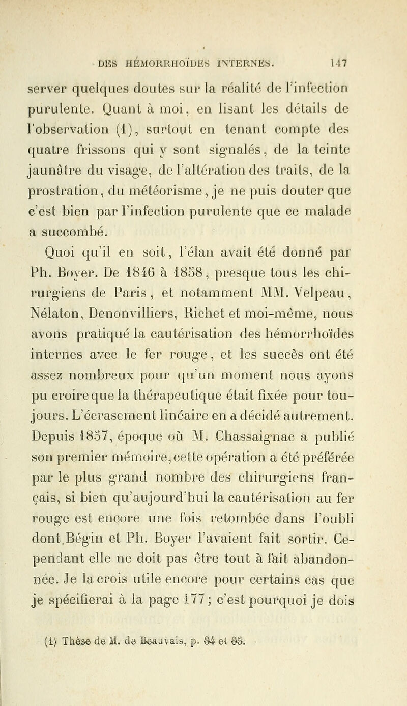 server quelques doutes sur la réalité de l'iniéclion purulente. Quant à moi, en lisant les détails de l'observation (1), surtout en tenant compte des quatre frissons qui y sont signalés, de la teinte jaunâtre du visage, de l'altération des traits, de la prostration, du météorisme, je ne puis douter que c'est bien par l'infection purulente que ce malade a succombé. Quoi qu'il en soit, l'élan avait été donné par Ph. Bnyer. De 1846 à 1858, presque tous les chi- rurgiens de Paris, et notamment MM. Velpeau, Nélaton, Denonvilliers, Richet et moi-même, nous avons pratiqué la cautérisation des hémorrhoïdes internes avec le fer rouge, et les succès ont été assez nombreux pour qu'un moment nous ayons pu croire que la thérapeutique était fixée pour tou- jours. L'écrasement linéaire en a décidé autrement. Depuis 1857, époque ou M. Chassaignac a publié son premier mémoire, cette opération a été préférée par le plus grand nombre des chirurgiens fran- çais, si bien qu'aujourd'hui la cautérisation au fer rouge est encore une fois retombée dans l'oubli dont.Bégin et Ph. Boyer l'avaient fait sortir. Ce- pendant elle ne doit pas être tout à fait abandon- née. Je la crois utile encore pour certains cas que je spécifierai à la pag*e 177; c'est pourquoi je dois (1) Thèse de M. de Boauvais, p. M el 88.